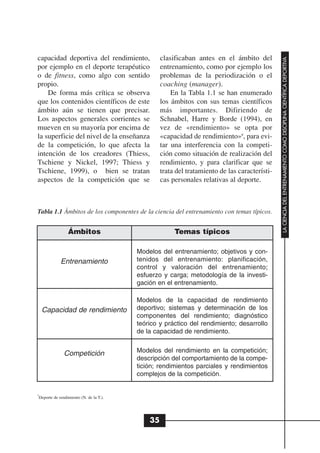 capacidad deportiva del rendimiento,              clasificaban antes en el ámbito del




                                                                                               LA CIENCIA DEL ENTRENAMIENTO COMO DISCIPLINA CIENTÍFICA DEPORTIVA
por ejemplo en el deporte terapéutico             entrenamiento, como por ejemplo los
o de fitness, como algo con sentido               problemas de la periodización o el
propio.                                           coaching (manager).
    De forma más crítica se observa                   En la Tabla 1.1 se han enumerado
que los contenidos científicos de este            los ámbitos con sus temas científicos
ámbito aún se tienen que precisar.                más importantes. Difiriendo de
Los aspectos generales corrientes se              Schnabel, Harre y Borde (1994), en
mueven en su mayoría por encima de                vez de «rendimiento» se opta por
la superficie del nivel de la enseñanza           «capacidad de rendimiento»8, para evi-
de la competición, lo que afecta la               tar una interferencia con la competi-
intención de los creadores (Thiess,               ción como situación de realización del
Tschiene y Nickel, 1997; Thiess y                 rendimiento, y para clarificar que se
Tschiene, 1999), o bien se tratan                 trata del tratamiento de las característi-
aspectos de la competición que se                 cas personales relativas al deporte.



Tabla 1.1 Ámbitos de los componentes de la ciencia del entrenamiento con temas típicos.


                 Ámbitos                               Temas típicos

                                         Modelos del entrenamiento; objetivos y con-
             Entrenamiento               tenidos del entrenamiento: planificación,
                                         control y valoración del entrenamiento;
                                         esfuerzo y carga; metodología de la investi-
                                         gación en el entrenamiento.

                                         Modelos de la capacidad de rendimiento
    Capacidad de rendimiento             deportivo; sistemas y determinación de los
                                         componentes del rendimiento; diagnóstico
                                         teórico y práctico del rendimiento; desarrollo
                                         de la capacidad de rendimiento.


               Competición               Modelos del rendimiento en la competición;
                                         descripción del comportamiento de la compe-
                                         tición; rendimientos parciales y rendimientos
                                         complejos de la competición.


8
 Deporte de rendimiento (N. de la T.).




                                             35
 