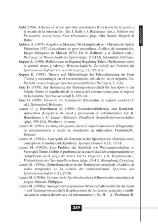 Kuhl (1994). A theory of action and state orientations (Una teoría de la acción y




                                                                                    BIBLIOGRAFÍA
   el estado de la orientación). En: J. Kuhl y J. Beckmann (eds.). Volition and
   Personality. Action Versus State Orientation (págs. 946). Seattle, Hogrefe &
   Huber.
Kuhlow A. (1975). Kugelstoss Maenner. Wettkampfanalyse – Olympische Spiele
   Muenchen 1972 (Lanzadores de peso masculinos. Análisis de competición.
   Juegos Olímpicos de Múnich 1972). En: R. Ballreich y A. Kuhlow (eds.).
   Beitraege zur Biomechanik des Sports (págs. 110-133). Schorndorf, Hofmann.
Kupper K. (1990). Reflexionen zu Eignung Begabung Talent (Reflexiones sobre
   la aptitud, dones y talento). Wissenschaftliche Zeitschrift der Fakultät für
   Sportwissenschaft der Universität Leipzig, 31, 185-203.
Kupper K. (1993). Theorie und Methodologie der Talenterkennung im Sport
   (Teoría y metodología en el reconocimiento del talento en el deporte). En:
   Beihefte zu den Leipziger Sportwissenschaftlichen Beiträgen, 5, 2-24.
Kurz D. (1978). Zur Bedeutung der Trainingswissenschaft für den Sport in der
   Schule (Sobre el significado de la ciencia del entrenamiento para el deporte
   en la escuela). Sportwissenschaft 8, 125-141.
Kurz D. (1990). Elemente des Schulsports (Elementos de deporte escolar) (3ª
   ed.). Schorndorf, Hofmann.
Laaser U. y Hurrelmann K. (1998). Gesundheitsförderung und Krankheit-
   sprävention (Exigencias de salud y prevención de enfermedades). En: K.
   Hurrelmann y U. Laaser (Editores). Handbuch Gesundheitswissenschaften
   (págs. 395-424). Weinheim, Juventa.
Lames M. (1991). Leistungsdiagnostik durch Computersimulation (Diagnóstico
   de entrenamientos a través de simulación en ordenador). Frankfurt/M.,
   Deutsch.
Lames M. (1992a). Synergetik als Konzept in der Sportmotorik (Sinergia como
   concepto de la motricidad deportiva). Sportpsychologie 6 (3), 12-18.
Lames M. (1992b). Zum Problem der Stabilität von Wettkampfverhalten im
   Sportspiel Tennis (Sobre el problema de la estabilidad del comportamiento en
   competición en el juego del tenis). En: G. Hagedorn y N. Heymen (eds.).
   Methodologie der Sportspielforschung (págs. 31-41). Ahrensburg, Czwalina.
Lames M. (1994a). Zeitreihenanalyse in der Trainingswissenschaft. (Análisis de
   series temporales en la ciencia del entrenamiento). Spectrum der
   Sportwissenschaften 6 (1), 27-50.
Lames M. (1994b). Systematische Spielbeobachtung (Observación sistemática de
   juego). Münster, Philippka.
Lames M. (1996a). Aussagen der allgemeinen Wissenschaftstheorie für die Sport
   – und Trainingswissenschaft (Explicaciones de las teorías generales científi-
   cas para la ciencia deportiva y de entrenamiento). En: H. – A. Thorhauer, K.


                                     359
 