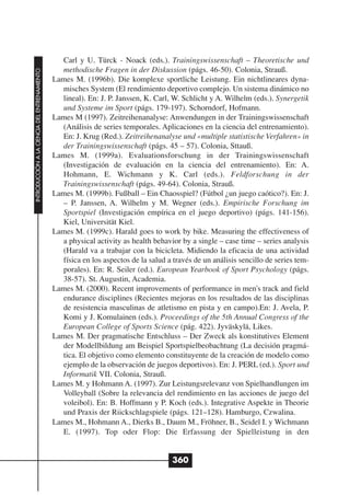 Carl y U. Türck - Noack (eds.). Trainingswissenschaft – Theoretische und
                                                methodische Fragen in der Diskussion (págs. 46-50). Colonia, Strauß.
INTRODUCCIÓN A LA CIENCIA DEL ENTRENAMIENTO




                                              Lames M. (1996b). Die komplexe sportliche Leistung. Ein nichtlineares dyna-
                                                misches System (El rendimiento deportivo complejo. Un sistema dinámico no
                                                lineal). En: J. P. Janssen, K. Carl, W. Schlicht y A. Wilhelm (eds.). Synergetik
                                                und Systeme im Sport (págs. 179-197). Schorndorf, Hofmann.
                                              Lames M (1997). Zeitreihenanalyse: Anwendungen in der Trainingswissenschaft
                                                (Análisis de series temporales. Aplicaciones en la ciencia del entrenamiento).
                                                En: J. Krug (Red.). Zeitreihenanalyse und «multiple statistische Verfahren» in
                                                der Trainingswissenschaft (págs. 45 – 57). Colonia, Sttauß.
                                              Lames M. (1999a). Evaluationsforschung in der Trainingswissenschaft
                                                (Investigación de evaluación en la ciencia del entrenamiento). En: A.
                                                Hohmann, E. Wichmann y K. Carl (eds.). Feldforschung in der
                                                Trainingswissenschaft (págs. 49-64). Colonia, Strauß.
                                              Lames M. (1999b). Fußball – Ein Chaosspiel? (Fútbol ¿un juego caótico?). En: J.
                                                – P. Janssen, A. Wilhelm y M. Wegner (eds.). Empirische Forschung im
                                                Sportspiel (Investigación empírica en el juego deportivo) (págs. 141-156).
                                                Kiel, Universität Kiel.
                                              Lames M. (1999c). Harald goes to work by bike. Measuring the effectiveness of
                                                a physical activity as health behavior by a single – case time – series analysis
                                                (Harald va a trabajar con la bicicleta. Midiendo la eficacia de una actividad
                                                física en los aspectos de la salud a través de un análisis sencillo de series tem-
                                                porales). En: R. Seiler (ed.). European Yearbook of Sport Psychology (págs.
                                                38-57). St. Augustin, Academia.
                                              Lames M. (2000). Recent improvements of performance in men's track and field
                                                endurance disciplines (Recientes mejoras en los resultados de las disciplinas
                                                de resistencia masculinas de atletismo en pista y en campo).En: J. Avela, P.
                                                Komi y J. Komulainen (eds.). Proceedings of the 5th Annual Congress of the
                                                European College of Sports Science (pág. 422). Jyväskylä, Likes.
                                              Lames M. Der pragmatische Entschluss – Der Zweck als konstitutives Element
                                                der Modellbildung am Beispiel Sportspielbeobachtung (La decisión pragmá-
                                                tica. El objetivo como elemento constituyente de la creación de modelo como
                                                ejemplo de la observación de juegos deportivos). En: J. PERL (ed.). Sport und
                                                Informatik VII. Colonia, Strauß.
                                              Lames M. y Hohmann A. (1997). Zur Leistungsrelevanz von Spielhandlungen im
                                                Volleyball (Sobre la relevancia del rendimiento en las acciones de juego del
                                                voleibol). En: B. Hoffmann y P. Koch (eds.). Integrative Aspekte in Theorie
                                                und Praxis der Riickschlagspiele (págs. 121–128). Hamburgo, Czwalina.
                                              Lames M., Hohmann A., Dierks B., Daum M., Fröhner, B., Seidel I. y Wichmann
                                                E. (1997). Top oder Flop: Die Erfassung der Spielleistung in den


                                                                                     360
 