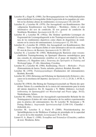Letzelter H. y Engel K. (1980). Zur Bewegungspräzision von Volleyballspielern
                                                 unterschiedlicher Leistungshöhe (Sobre la precisión de los jugadores de volei-
INTRODUCCIÓN A LA CIENCIA DEL ENTRENAMIENTO




                                                 bol en las distintas alturas de rendimiento). Leistungssport 10, 224-229.
                                              Letzelter H. y Letzelter M. (1979). Zur Aussagekraft von Konditionstests: Der
                                                 «allgemeine Konditionstest von Nordrhein – Westfalen». (Sobre el valor
                                                 informativo del test de condición. El test general de condición de
                                                 Nordrhein–Westfalen). Sportunterricht 28, 13 – 21.
                                              Letzelter H. y Letzelter M. (1982a). Die Struktur sportlicher Leistungen als
                                                 Gegenstand der Leistungsdiagnostik in der Trainingswissenschaft (La estruc-
                                                 tura de los rendimientos deportivos como objeto de diagnóstico de rendi-
                                                 miento en la ciencia del entrenamiento). Leistungssport 12, 351-361.
                                              Letzelter H. y Letzelter M. (1982b). Zur Aussagekraft von Konditionstests: Der
                                                 «Fitness – Test» von Bayern (Sobre el valor informativo del test de condición.
                                                 El «test de fitness» de Baviera). Sportunterricht 31, 205-212.
                                              Letzelter H. y Letzelter M. (1984). Methodologische Barrieren einer wissens-
                                                 chaftlichen Trainingsberatung im Sportspiel (Barreras metodológicas para
                                                 una consulta de entrenamiento científico en el juego del deporte). En: R.
                                                 Andresen y G. Hagedorn (eds.). Steuerung des Sportspiels in Training und
                                                 Wettkampf (págs. 27–48). Ahrensburg, Czwalina.
                                              Letzelter H. y Letzelter M. (1986). Krafttraining. Theorie – Methoden – Praxis
                                                 (Entrenamiento de fuerza. Teoría, métodos, práctica). Reinbek, Rowohlt.
                                              Letzelter M. (1978). Trainingsgrundlagen (Fundamentos del entrenamiento).
                                                 Reinbek, Rowohlt.
                                              Letzelter M. (1981) Belastung und Erholung im Sportunterricht (Esfuerzo y des-
                                                 canso en la enseñanza del deporte). Sportpraxis l, 1-13, 2, 25-26, 3, 49-50, 4,
                                                 71-72.
                                              Letzelter M. (1981b). Der Beitrag der Trainingswissenschaft zur Theorie des spor-
                                                 tlichen Talents (La contribución de la ciencia del entrenamiento para la teoría
                                                 del talento deportivo). En: D. Augustin y N. Müller (Editores). Leichtath-
                                                 letiktraining im Spannungsfeld von Wissenschaft und Praxis (págs. 38-52).
                                                 Niedernhausen, Schors.
                                              Letzelter M. (1986). Grenzen der Aussagekraft experimenteller Befunde für die
                                                 Trainingspraxis (Límites del valor informativo de los análisis experimentales
                                                 para la práctica del entrenamiento). En: H. Letzelter W. Steinmann y W.
                                                 Freitag (Redact.). Angewandte Sportwissenschaft (5,104-114). Clausthal –
                                                 Zellerfeld, dvs.
                                              Letzelter M.. Letzelter S. y Fuchs P. (2000). Prioritätenkatalog der
                                                 Sprintfähigkeiten in der Weltklasse (Catálogo de prioridades de la capacidad
                                                 de sprint de la elite mundial). Leistungssport 30, 6, 56-62.
                                              Lienert G. A., Raatz U. (1998). Testaufbau und Testanalyse (Creación y análisis
                                                 de test). Weinheim, Beltz.


                                                                                    362
 