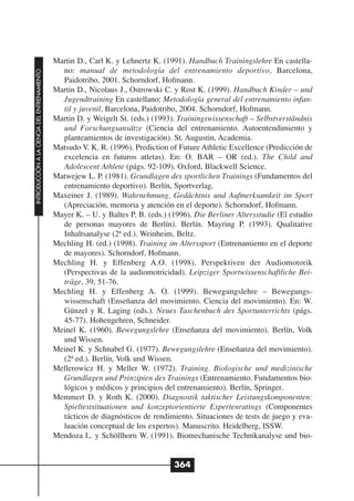 Martin D., Carl K. y Lehnertz K. (1991). Handbuch Trainingslehre En castella-
                                                no: manual de metodología del entrenamiento deportivo, Barcelona,
INTRODUCCIÓN A LA CIENCIA DEL ENTRENAMIENTO




                                                Paidotribo, 2001. Schorndorf, Hofmann.
                                              Martin D., Nicolaus J., Ostrowski C. y Rost K. (1999). Handbuch Kinder – und
                                                Jugendtraining En castellano: Metodología general del entrenamiento infan-
                                                til y juvenil, Barcelona, Paidotribo, 2004. Schorndorf, Hofmann.
                                              Martin D. y Weigelt St. (eds.) (1993). Trainingswissenschaft – Selbstverständnis
                                                und Forschungsansätze (Ciencia del entrenamiento. Autoentendimiento y
                                                planteamientos de investigación). St. Augustin, Academia.
                                              Matsudo V. K. R. (1996). Prediction of Future Athletic Excellence (Predicción de
                                                excelencia en futuros atletas). En: O. BAR – OR (ed.). The Child and
                                                Adolescent Athlete (págs. 92-109). Oxford, Blackwell Science.
                                              Matwejew L. P. (1981). Grundlagen des sportlichen Trainings (Fundamentos del
                                                entrenamiento deportivo). Berlín, Sportverlag.
                                              Maxeiner J. (1989). Wahrnehmung, Gedächtnis und Aufmerksamkeit im Sport
                                                (Apreciación, memoria y atención en el deporte). Schorndorf, Hofmann.
                                              Mayer K. – U. y Baltes P. B. (eds.) (1996). Die Berliner Altersstudie (El estudio
                                                de personas mayores de Berlín). Berlín. Mayring P. (1993). Qualitative
                                                Inhaltsanalyse (2ª ed.). Weinheim, Beltz.
                                              Mechling H. (ed.) (1998). Training im Alterssport (Entrenamiento en el deporte
                                                de mayores). Schorndorf, Hofmann.
                                              Mechling H. y Effenberg A.O. (1998). Perspektiven der Audiomotorik
                                                (Perspectivas de la audiomotricidad). Leipziger Sportwissenschaftliche Bei-
                                                träge, 39, 51-76.
                                              Mechling H. y Effenberg A. O. (1999). Bewegungslehre – Bewegungs-
                                                wissenschaft (Enseñanza del movimiento. Ciencia del movimiento). En: W.
                                                Günzel y R. Laging (eds.). Neues Taschenbuch des Sportunterrichts (págs.
                                                45-77). Hohengehren, Schneider.
                                              Meinel K. (1960). Bewegungslehre (Enseñanza del movimiento). Berlín, Volk
                                                und Wissen.
                                              Meinel K. y Schnabel G. (1977). Bewegungslehre (Enseñanza del movimiento).
                                                (2ª ed.). Berlín, Volk und Wissen.
                                              Mellerowicz H. y Meller W. (1972). Training. Biologische und medizinische
                                                Grundlagen und Prinzipien des Trainings (Entrenamiento. Fundamentos bio-
                                                lógicos y médicos y principios del entrenamiento). Berlín, Springer.
                                              Memmert D. y Roth K. (2000). Diagnostik taktischer Leistungskomponenten:
                                                Spieltestsituationen und konzeptorientierte Expertenratings (Componentes
                                                tácticos de diagnósticos de rendimiento. Situaciones de tests de juego y eva-
                                                luación conceptual de los expertos). Manuscrito. Heidelberg, ISSW.
                                              Mendoza L. y Schöllhorn W. (1991). Biomechanische Technikanalyse und bio-


                                                                                   364
 
