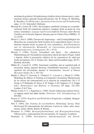 mechanisch gestütztes Techniktraining (Análisis técnico biomecánico y entre-




                                                                                    BIBLIOGRAFÍA
   namiento técnico apoyado biomecánicamente). En: R. Daugs, H. Mechling,
   K. Buschke y N. Olivier (eds.). Sportmotorisches Lernen und Techniktraining
   (págs. 11-15). Schorndorf, Hofmann.
Messing M. y Lames M. (1991). Die komplexe sportliche Leistung aus systemthe-
   oretischer Sicht (El rendimiento deportivo complejo desde un punto de vista
   teórico sistemático). Leipziger Sportwissenschaftliche Beiträge (antes Revista
   Científica de la Escuela Superior Alemana para la Cultura Física (DHfK)), 32
   (1), 69-89.
Mester J. y Perl J. (2000). Grenzen der Anpassungs – und Leistungsfähigkeit des
   Menschen aus systemischer Sicht (Límites de la capacidad de ajuste y de ren-
   dimiento humano desde un punto de vista sistemático). Zeitreihenanalysen
   und ein informatisches Metamodell zur Untersuchung physiologischer
   Adaptationsprozesse. Leistungssport, 30, 1, 43-51.
Mrazek J. (1986). Psyche. Gesundheit und Sport - Zur subjektiven
   Wahrnehmung des Gesundheitsversprechens durch den Sport (Psique. Salud
   y deporte. Sobre la percepción subjetiva de las expectativas de salud por
   medio del deporte). En: E. Franke (ed.). Sport und Gesundheit (págs. 86-97).
   Reinbek, Rowohlt.
Müller H. y Loosch E. (1999). Functional variability and an equifinal path of
   movement during targeted throwing (Variabilidad funcional y trayectoria
   equifinal del movimiento durante el lanzamiento). Journal of Human
   Movement Studies 36, 3, 103-126.
Mujika I., Busso T., Geassant A., Chatard J. C., Lacoste L. y Barale F. (1996).
   Modelling the Effects of Training in Competitive Swimming (Modelización
   de los efectos del entrenamiento en la natación de competición). En: I. P.
   Troup, A. P. Hollander, D. Strass, S. W. Trappe, J. M. Cappaert y T. A. Trappe
   (eds.). Biomechanics and Medicine in Swimming VII (págs. 221-228).
   Londres: E & F Son.
Mundy–Castle A. C. y Sugarman L. (1960). Factors influencing relations betwe-
   en tapping speed and alpha rhythm. Electroenc. Clin. Neurophysiology 12,
   895-904.
Neisser U. (1979). Kognition und Wirklichkeit (Cognición y realidad). Stuttgart,
   Kohlhammer.
Nett T. (1964). Das Training des Leichtathleten. Hürdenlauf, Sprung. Wurf,
   Mehrkampf (El entrenamiento del atletismo. Carrera de vallas, salto, lanza-
   miento, lucha). Berlín. Bartels & Wemitz.
Neumaier A. (1988). Bewegungsbeobachtung und Bewegungsbeurteilung
   (Observación y enjuiciamiento del movimiento). St. Augustin, Academia.
Neumaier A. (1999). Koordinatives Anforderungsprofil und Koordi-


                                     365
 