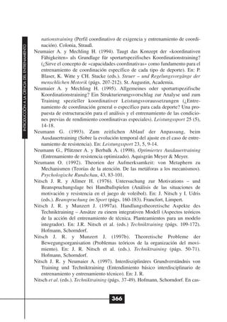 nationstraining (Perfil coordinativo de exigencia y entrenamiento de coordi-
                                                 nación). Colonia, Strauß.
INTRODUCCIÓN A LA CIENCIA DEL ENTRENAMIENTO




                                              Neumaier A. y Mechling H. (1994). Taugt das Konzept der «koordinativen
                                                 Fähigkeiten» als Grundlage für sportartspezifisches Koordinationstraining?
                                                 (¿Sirve el concepto de «capacidades coordinativas» como fundamento para el
                                                 entrenamiento de coordinación específico de cada tipo de deporte). En: P.
                                                 Blaser, K. Witte y CH. Stucke (eds.). Steuer – und Regelungsvorgänge der
                                                 menschlichen Motorik (págs. 207-212). St. Augustin, Academia.
                                              Neumaier A. y Mechling H. (1995). Allgemeines oder sportartspezifische
                                                 Koordinationstraining? Ein Strukturierungsvorschlag zur Analyse und zum
                                                 Training spezieller koordinativer Leistungsvoraussetzungen (¿Entre-
                                                 namiento de coordinación general o específico para cada deporte? Una pro-
                                                 puesta de estructuración para el análisis y el entrenamiento de las condicio-
                                                 nes previas de rendimiento coordinativas especiales). Leistungssport 25 (5),
                                                 14-18.
                                              Neumann G. (1993). Zum zeitlichen Ablauf der Anpassung, beim
                                                 Ausdauertraining (Sobre la evolución temporal del ajuste en el caso de entre-
                                                 namiento de resistencia). En: Leistungssport 23, 5, 9-14.
                                              Neumann G., Pfützner A. y Berbalk A. (1998). Optimiertes Ausdauertraining
                                                 (Entrenamiento de resistencia optimizado). Aquisgrán Meyer & Meyer.
                                              Neumann O. (1992). Theorien der Aufmerksamkeit: von Metaphern zu
                                                 Mechanismen (Teorías de la atención. De las metáforas a los mecanismos).
                                                 Psychologische Rundschau, 43, 83-101.
                                              Nitsch J. R. y Allmer H. (1976). Untersuchung zur Motivations – und
                                                 Beanspruchungslage bei Handballspielen (Análisis de las situaciones de
                                                 motivación y resistencia en el juego de voleibol). En: J. Nitsch y I. Udris
                                                 (eds.). Beanspruchung im Sport (págs. 160-183). Francfort, Limpert.
                                              Nitsch J. R. y Munzert J. (1997a). Handlungstheoretische Aspekte des
                                                 Techniktraining – Ansätze zu einem integrativen Modell (Aspectos teóricos
                                                 de la acción del entrenamiento de técnica. Planteamientos para un modelo
                                                 integrador). En: J.R. Nitsch et al. (eds.) Techniktraining (págs. 109-172).
                                                 Hofmann, Schorndorf.
                                              Nitsch J. R. y Munzert J. (1997b). Theoretische Probleme der
                                                 Bewegungsorganisation (Problemas teóricos de la organización del movi-
                                                 miento). En: J. R. Nitsch et al. (eds.). Techniktraining (págs. 50-71).
                                                 Hofmann, Schorndorf.
                                              Nitsch J. R. y Neumaier A. (1997). Interdisziplinäres Grundverständnis von
                                                 Training und Techniktraining (Entendimiento básico interdisciplinario de
                                                 entrenamiento y entrenamiento técnico). En: J. R.
                                              Nitsch et al. (eds.). Techniktraining (págs. 37-49). Hofmann, Schorndorf. En cas-


                                                                                   366
 