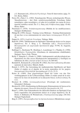 y U. Baumann (eds.). Klinische Psychologie. Tomo II: Intervention. (págs. 51-
                                                 63). Berna, Huber.
INTRODUCCIÓN A LA CIENCIA DEL ENTRENAMIENTO




                                              Perrez M. y Patry J. L. (1982). Nomologisches Wissen, technologisches Wissen.
                                                 Tatsachenwissen – drei Ziele sozialwissenschaftlicher Forschung (Saber
                                                 nomológico, saber tecnológico y el saber de la realidad: tres metas de inves-
                                                 tigación científica social). En: J. L. Patry (ed.) Feldforschung (págs. 45-66).
                                                 Berna, Huber.
                                              Petermann F. (1978). Veränderungsmessung (Medida de las modificaciones).
                                                 Stuttgart, Kohlhammer.
                                              Philipp M. (1999). Einsatz - Training versus Mehrsatz – Training (Entrenamiento
                                                 de una fase versus entrenamiento de varias fases). Leistungssport 29 (4), 27-
                                                 34.
                                              Popper K. (1971). Logik der Forschung. Tubinga, Mohr.
                                              Raab M. (1999). Taktiklernenen im Sportspiel (Aprendizaje táctico en los juegos
                                                 deportivos). En: J. Krug y C. Hartmann (eds.). Praxisorientierte
                                                 Bewegungslehre als ungewandte Sportmotorik (págs. 93-99). St. Augustin,
                                                 Academia.
                                              Radlinger L., Bachmann W., Homburg J., Leuenberger U y Thaddey G. (1998).
                                                 Rehabilitative Trainingslehre (Enseñanza de entrenamiento rehabilitador).
                                                 Stuttgart, Nueva York, Thieme.
                                              Reilly T., Bangsbo J. y Franks A. (2000). Anthropometric and physiological pre-
                                                 dispositions for elite soccer (Predisposición antropométrica y fisiológica en
                                                 futbolistas de elite). Journal of Sport Sciences 18, 669-683.
                                              Reindell H., Roskamm H. y Gerschler W. (1962). Das Intervalltraining (El entre-
                                                 namiento de intervalos). Múnich, Barth.
                                              Renick J. (1975). Zur Anwendung der mathematischen Spieltheorie auf Sport
                                                 (Sobre el empleo en el deporte de la teoría matemática de los juegos).
                                                 Internationale Zeitschrift für Sportpädagogik 12 (2), 23-31.
                                              Retter H. (1969). Zum gegenwärtigen Stand der Lehre von den Ent-
                                                 wicklungsphasen in der Leibeserziehung (Sobre el estado actual de la ense-
                                                 ñanza de las fases de desarrollo en la educación física). Leibeserziehung 18,
                                                 4-11.
                                              Rieckert H. (1986). Leistungsphysiologie (Fisiología del rendimiento).
                                                 Schorndorf, Hofmann.
                                              Rieckert H. (1993). Krafttraining im Breitensport (Entrenamiento de fuerza en los
                                                 deportes de masas). Deutsche Zeitschrift ftir Sportmedizin 44, 312.
                                              Riepe L. (1994). Eine Schematheorie des taktischen Denkens im Sportspiel (Una
                                                 teoría esquemática del pensamiento táctico en el juego deportivo). En: R.
                                                 Brack, A. Hohmann y H. Wieland (eds.). Trainingssteuerung (págs. 238-242).
                                                 Stuttgart Naglschmid.
                                              Ring S. (1997). Energiestoffwechsel im Sprintschwimmen (Metabolismo energé-


                                                                                    368
 