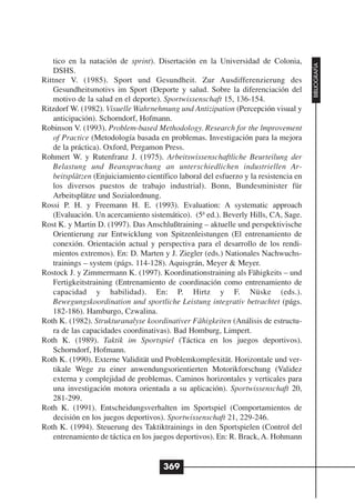 tico en la natación de sprint). Disertación en la Universidad de Colonia,




                                                                                      BIBLIOGRAFÍA
   DSHS.
Rittner V. (1985). Sport und Gesundheit. Zur Ausdifferenzierung des
   Gesundheitsmotivs im Sport (Deporte y salud. Sobre la diferenciación del
   motivo de la salud en el deporte). Sportwissenschaft 15, 136-154.
Ritzdorf W. (1982). Visuelle Wahrnehmung und Antizipation (Percepción visual y
   anticipación). Schorndorf, Hofmann.
Robinson V. (1993). Problem-based Methodology. Research for the lmprovement
   of Practice (Metodología basada en problemas. Investigación para la mejora
   de la práctica). Oxford, Pergamon Press.
Rohmert W. y Rutenfranz J. (1975). Arbeitswissenschaftliche Beurteilung der
   Belastung und Beanspruchung an unterschiedlichen industriellen Ar-
   beitsplätzen (Enjuiciamiento científico laboral del esfuerzo y la resistencia en
   los diversos puestos de trabajo industrial). Bonn, Bundesminister für
   Arbeitsplätze und Sozialordnung.
Rossi P. H. y Freemann H. E. (1993). Evaluation: A systematic approach
   (Evaluación. Un acercamiento sistemático). (5ª ed.). Beverly Hills, CA, Sage.
Rost K. y Martin D. (1997). Das Anschlußtraining – aktuelle und perspektivische
   Orientierung zur Entwicklung von Spitzenleistungen (El entrenamiento de
   conexión. Orientación actual y perspectiva para el desarrollo de los rendi-
   mientos extremos). En: D. Marten y J. Ziegler (eds.) Nationales Nachwuchs-
   trainings – system (págs. 114-128). Aquisgrán, Meyer & Meyer.
Rostock J. y Zimmermann K. (1997). Koordinationstraining als Fähigkeits – und
   Fertigkeitstraining (Entrenamiento de coordinación como entrenamiento de
   capacidad y habilidad). En: P. Hirtz y F. Nüske (eds.).
   Bewegungskoordination und sportliche Leistung integrativ betrachtet (págs.
   182-186). Hamburgo, Czwalina.
Roth K. (1982). Strukturanalyse koordinativer Fähigkeiten (Análisis de estructu-
   ra de las capacidades coordinativas). Bad Homburg, Limpert.
Roth K. (1989). Taktik im Sportspiel (Táctica en los juegos deportivos).
   Schorndorf, Hofmann.
Roth K. (1990). Externe Validität und Problemkomplexität. Horizontale und ver-
   tikale Wege zu einer anwendungsorientierten Motorikforschung (Validez
   externa y complejidad de problemas. Caminos horizontales y verticales para
   una investigación motora orientada a su aplicación). Sportwissenschaft 20,
   281-299.
Roth K. (1991). Entscheidungsverhalten im Sportspiel (Comportamientos de
   decisión en los juegos deportivos). Sportwissenschaft 21, 229-246.
Roth K. (1994). Steuerung des Taktiktrainings in den Sportspielen (Control del
   entrenamiento de táctica en los juegos deportivos). En: R. Brack, A. Hohmann


                                      369
 
