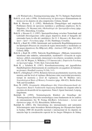 y H. Wieland (eds.). Trainingssteuerung (págs. 56-73). Stuttgart, Naglschmid.
                                              Roth K. et al. (eds.) (1996). Techniktraining im Spitzensport (Entrenamiento de
INTRODUCCIÓN A LA CIENCIA DEL ENTRENAMIENTO




                                                 técnica en los deportes de alta competición). Colonia, Strauß.
                                              Roth K. Hossner E. J. (1992). Methodische Übungsfolgen und empirische
                                                 Problemen (Series de ejercicios metódicos y problemas empíricos). En G.
                                                 Hagedorn y N. Heymen (eds.) Methodologie der Sportspielforschung (págs.
                                                 184-195). Ahrensburg, Czwalina.
                                              Roth K. y Hossner E. J. (1997). Sportspielforschung zwischen Trainerbank und
                                                 Lehrstuhl (Investigaciones sobre juegos deportivos desde el banquillo del
                                                 entrenador hasta la silla del catedrático). En: E. J. Hossner y K. Ram (eds.)
                                                 Sport – Spiel – Forschung (págs. 13-26). Hamburgo, Czwalina.
                                              Roth K. y Raab M. (1998). Intentionale und inzidentelle Regelbildungsprozesse
                                                 im Sportspiel (Procesos de creación de reglas intencionales e incidentales en
                                                 los juegos deportivos). En: BISp (ed.), BISp - Jahrbuch 1997 (págs. 243-247).
                                                 Colonia, BISp.
                                              Roth K. y Raab M. (1999). Taktische Regelbildungen: «Mühsam, konzentriert,
                                                 intentional oder mühelos, nebensächlich, inzidentell?» (Creación de reglas
                                                 tácticas: ¿difícil, concentrado, intencional o sin esfuerzo, secundario, inciden-
                                                 tal?). En: M. Wegner, A. Wilhelm y J. P. Janssen (eds.). Empirische Foschung
                                                 im Sportspiel (págs. 73-84). Kiel, Universität Kiel.
                                              Roth K. y Schubert R. (1987). Koordinationstraining mit jugendlichen
                                                 Handballspielem (Entrenamiento de coordinación con jugadores de balonma-
                                                 no jóvenes). Handball–training 9 (3/4), 3-13.
                                              Roth N. y Klingberg F. (1974). Relations between psychomotoric reactivity, time
                                                 memory and the level of vigilance (Relaciones entre reactividad psicomotriz,
                                                 tiempo de memoria y nivel de vigilancia). En: H. Matthies (ed.).
                                                 Neurobiological Basis of Memory Formation (págs. 404-421). Berlín (Este),
                                                 Volk und Gesundheit.
                                              Roux W. (1895). Gesammelte Abhandlungen über Entwicklungsmechanik der
                                                 Organismen. Band I: Funktionelle Anpassung (Estudios de conjunto sobre la
                                                 mecánica de desarrollo de los organismos. Tomo I: Ajuste funcional). Leipzig,
                                                 Engelmann.
                                              Rudolph K. (1995). Terminologische Klarheit als Grundlage der
                                                 Trainingsanalysen (Precisión terminológica como fundamento de los análisis
                                                 de entrenamiento). En: W. Freitag (Ed./Red.). Schwimmen – Lernen und
                                                 Optimieren (págs. 41-52). Rüsselsheim, Selbstverlag.
                                              Rudolph K. (2001). Die Entwicklung des internationalen und nationalen
                                                 Schwimmsports unter besonderer Berücksichtigung der Olympischen Spiele
                                                 in Sydney 2000 (El desarrollo nacional e internacional de los deportes de
                                                 natación bajo la consideración especial de los Juegos Olímpicos de Sidney



                                                                                     370
 