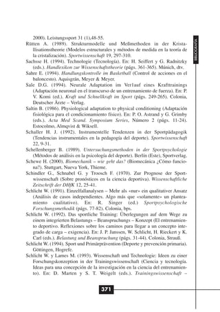 2000). Leistungssport 31 (1),48-55.




                                                                                      BIBLIOGRAFÍA
Rütten A. (1989). Strukturmodelle und Meßmethoden in der Krista-
    llisationstheorie (Modelos estructurales y métodos de medida en la teoría de
    la cristalización). Sportwissenschaft 19, 297-310.
Sachsse H. (1994). Technologie (Tecnología). En: H. Seiffert y G. Radnitzky
    (eds.). Handlexikon zur Wissenschaftstheorie (págs. 361-365). Múnich, dtv.
Sahre E. (1994). Handlungskontrolle im Basketball (Control de acciones en el
    baloncesto). Aquisgrán, Meyer & Meyer.
Sale D.G. (1994). Neurale Adaptation im Ver1auf eines Krafttrainings
    (Adaptación neuronal en el transcurso de un entrenamiento de fuerza). En: P.
    V. Komi (ed.). Kraft und Schnellkraft im Sport (págs. 249-265). Colonia,
    Deutscher Ärzte – Verlag.
Saltin B. (1986). Physiological adaptation to physical conditioning (Adaptación
    fisiológica para el condicionamiento físico). En: P. O. Astrand y G. Grimby
    (eds.). Acta Med Scand. Symposium Series, Número 2 (págs. 11-24).
    Estocolmo, Almqvist & Wiksell.
Schaller H. J. (1992). Instrumentelle Tendenzen in der Sportpädagogik
    (Tendencias instrumentales en la pedagogía del deporte). Sportwissenschaft
    22, 9-31.
Schellenberger B. (1989). Untersuchungsmethoden in der Sportpsychologie
    (Métodos de análisis en la psicología del deporte). Berlín (Este), Sportverlag.
Schewe H. (2000). Biomechanik – wie geht das? (Biomecánica ¿Cómo funcio-
    na?). Stuttgart, Nueva York, Thieme.
Schindler G., Schnabel G. y Troosch F. (1970). Zur Prognose der Sport-
    wissenschaft (Sobre pronósticos en la ciencia deportiva). Wissenschaftliche
    Zeitschrift der DHfK 12, 25-41.
Schlicht W. (1991). Einzelfallanalysen – Mehr als «nur» ein qualitativer Ansatz
    (Análisis de casos independientes. Algo más que «solamente» un plantea-
    miento cualitativo). En: R. Singer (ed.) Sportpsychologische
    Forschungsmethodik (págs. 77-82). Colonia, bps.
Schlicht W. (1992). Das sportliche Training: Überlegungen auf dem Wege zu
    einem integrierten Belastungs – Beanspruchungs – Konzept (El entrenamien-
    to deportivo. Reflexiones sobre los caminos para llegar a un concepto inte-
    grado de carga – exigencia). En: J. P. Janssen, W. Schlicht, H. Rieckert y K.
    Carl (eds.). Belastung und Beanspruchung (págs. 31-44). Colonia, Strauß.
Schlicht W. (1994). Sport und Primärprävention (Deporte y prevención primaria).
    Göttingen, Hogrefe.
Schlicht W. y Lames M. (1993). Wissenschaft und Technologie: Ideen zu einer
    Forschungskonzeption in der Trainingswissenschaft (Ciencia y tecnología.
    Ideas para una concepción de la investigación en la ciencia del entrenamien-
    to). En: D. Marten y S. T. Weigelt (eds.). Trainingswissenschaft –


                                      371
 