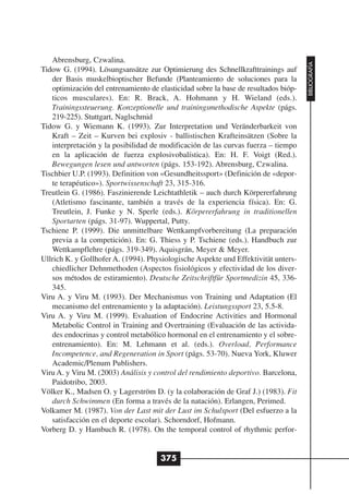 Abrensburg, Czwalina.




                                                                                     BIBLIOGRAFÍA
Tidow G. (1994). Lösungsansätze zur Optimierung des Schnellkrafttrainings auf
   der Basis muskelbioptischer Befunde (Planteamiento de soluciones para la
   optimización del entrenamiento de elasticidad sobre la base de resultados bióp-
   ticos musculares). En: R. Brack, A. Hohmann y H. Wieland (eds.).
   Trainingssteuerung. Konzeptionelle und trainingsmethodische Aspekte (págs.
   219-225). Stuttgart, Naglschmid
Tidow G. y Wiemann K. (1993). Zur Interpretation und Veränderbarkeit von
   Kraft – Zeit – Kurven bei explosiv - ballistischen Krafteinsätzen (Sobre la
   interpretación y la posibilidad de modificación de las curvas fuerza – tiempo
   en la aplicación de fuerza explosivobalística). En: H. F. Voigt (Red.).
   Bewegungen lesen und antworten (págs. 153-192). Abrensburg, Czwalina.
Tischbier U.P. (1993). Definition von «Gesundheitssport» (Definición de «depor-
   te terapéutico»). Sportwissenschaft 23, 315-316.
Treutlein G. (1986). Faszinierende Leichtathletik – auch durch Körpererfahrung
   (Atletismo fascinante, también a través de la experiencia física). En: G.
   Treutlein, J. Funke y N. Sperle (eds.). Körpererfahrung in traditionellen
   Sportarten (págs. 31-97). Wuppertal, Putty.
Tschiene P. (1999). Die unmittelbare Wettkampfvorbereitung (La preparación
   previa a la competición). En: G. Thiess y P. Tschiene (eds.). Handbuch zur
   Wettkampflehre (págs. 319-349). Aquisgrán, Meyer & Meyer.
Ullrich K. y Gollhofer A. (1994). Physiologische Aspekte und Effektivität unters-
   chiedlicher Dehnmethoden (Aspectos fisiológicos y efectividad de los diver-
   sos métodos de estiramiento). Deutsche Zeitschriftfür Sportmedizin 45, 336-
   345.
Viru A. y Viru M. (1993). Der Mechanismus von Training und Adaptation (El
   mecanismo del entrenamiento y la adaptación). Leistungssport 23, 5.5-8.
Viru A. y Viru M. (1999). Evaluation of Endocrine Activities and Hormonal
   Metabolic Control in Training and Overtraining (Evaluación de las activida-
   des endocrinas y control metabólico hormonal en el entrenamiento y el sobre-
   entrenamiento). En: M. Lehmann et al. (eds.). Overload, Performance
   Incompetence, and Regeneration in Sport (págs. 53-70). Nueva York, Kluwer
   Academic/Plenum Publishers.
Viru A. y Viru M. (2003) Análisis y control del rendimiento deportivo. Barcelona,
   Paidotribo, 2003.
Völker K., Madsen O. y Lagerström D. (y la colaboración de Graf J.) (1983). Fit
   durch Schwimmen (En forma a través de la natación). Erlangen, Perimed.
Volkamer M. (1987). Von der Last mit der Lust im Schulsport (Del esfuerzo a la
   satisfacción en el deporte escolar). Schorndorf, Hofmann.
Vorberg D. y Hambuch R. (1978). On the temporal control of rhythmic perfor-


                                      375
 