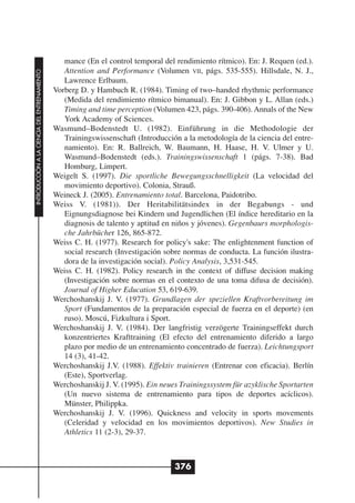 mance (En el control temporal del rendimiento rítmico). En: J. Requen (ed.).
                                                 Attention and Performance (Volumen VII, págs. 535-555). Hillsdale, N. J.,
INTRODUCCIÓN A LA CIENCIA DEL ENTRENAMIENTO




                                                 Lawrence Erlbaum.
                                              Vorberg D. y Hambuch R. (1984). Timing of two–handed rhythmic performance
                                                 (Medida del rendimiento rítmico bimanual). En: J. Gibbon y L. Allan (eds.)
                                                 Timing and time perception (Volumen 423, págs. 390-406). Annals of the New
                                                 York Academy of Sciences.
                                              Wasmund–Bodenstedt U. (1982). Einführung in die Methodologie der
                                                 Trainingswissenschaft (Introducción a la metodología de la ciencia del entre-
                                                 namiento). En: R. Ballreich, W. Baumann, H. Haase, H. V. Ulmer y U.
                                                 Wasmund–Bodenstedt (eds.). Trainingswissenschaft 1 (págs. 7-38). Bad
                                                 Homburg, Limpert.
                                              Weigelt S. (1997). Die sportliche Bewegungsschnelligkeit (La velocidad del
                                                 movimiento deportivo). Colonia, Strauß.
                                              Weineck J. (2005). Entrenamiento total. Barcelona, Paidotribo.
                                              Weiss V. (1981)). Der Heritabilitätsindex in der Begabungs - und
                                                 Eignungsdiagnose bei Kindern und Jugendlichen (El índice hereditario en la
                                                 diagnosis de talento y aptitud en niños y jóvenes). Gegenbaurs morphologis-
                                                 che Jahrbücher 126, 865-872.
                                              Weiss C. H. (1977). Research for policy's sake: The enlightenment function of
                                                 social research (Investigación sobre normas de conducta. La función ilustra-
                                                 dora de la investigación social). Policy Analysis, 3,531-545.
                                              Weiss C. H. (1982). Policy research in the context of diffuse decision making
                                                 (Investigación sobre normas en el contexto de una toma difusa de decisión).
                                                 Journal of Higher Education 53, 619-639.
                                              Werchoshanskij J. V. (1977). Grundlagen der speziellen Kraftvorbereitung im
                                                 Sport (Fundamentos de la preparación especial de fuerza en el deporte) (en
                                                 ruso). Moscú, Fizkultura i Sport.
                                              Werchoshanskij J. V. (1984). Der langfristig verzögerte Trainingseffekt durch
                                                 konzentriertes Krafttraining (El efecto del entrenamiento diferido a largo
                                                 plazo por medio de un entrenamiento concentrado de fuerza). Leichtungsport
                                                 14 (3), 41-42.
                                              Werchoshanskij J.V. (1988). Effektiv trainieren (Entrenar con eficacia). Berlín
                                                 (Este), Sportverlag.
                                              Werchoshanskij J. V. (1995). Ein neues Trainingssystem für azyklische Sportarten
                                                 (Un nuevo sistema de entrenamiento para tipos de deportes acíclicos).
                                                 Münster, Philippka.
                                              Werchoshanskij J. V. (1996). Quickness and velocity in sports movements
                                                 (Celeridad y velocidad en los movimientos deportivos). New Studies in
                                                 Athletics 11 (2-3), 29-37.



                                                                                   376
 