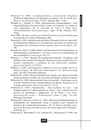 Westmeyer H. (1969). Grundlagenprobleme psychologischer Diagnostik




                                                                                     BIBLIOGRAFÍA
   (Problemas fundamentales del diagnóstico psicológico). En: K. Pawlik (ed.).
   Diagnose der Diagnostik (págs. 71-101). Stuttgart, Klett – Cotta.
Westphal G. y Wieners A. (1996). Sportmotorische Grundausbildung – Eine
   Längsschnittstudie (Formación básica motriz en el deporte. Un estudio de
   corte longitudinal). En: S. Starischka K. Carl y J. Krug (eds.).
   «Schwerpunktthema Nachwuchstraining» (págs. 92-96). Erlensee, SFT–
   Verlag.
Who (1986). The Ottawa–Charta for Health Promotion (La carta de Ottawa para
   la promoción de la salud). Kopenhagen, Who.
Wiemann K. (1991). Beeinflussung muskulärer Parameter durch ein zehnwöchi-
   ges Dehntraining (Influencia en los parámetros musculares por medio de un
   entrenamiento de estiramiento de diez semanas). Sportwissenschaft 21, 292-
   306.
Wiemann K. y Klee A. (2000). Dehnen und Stretching in der Aufwärmphase vor
   Höchstleistungen (Estiramiento y stretching en la fase de calentamiento de
   altos rendimientos). Leistungssport 30, 5-9.
Wiemeyer J. (1994). Mentale Bewegungsrepräsentationen. Grundlagen und
   Probleme eines komplexen Konstrukts (Representaciones mentales de movi-
   mientos. Fundamentos y problemas de una construcción compleja).
   Sportwissenschaft 24, 3, 233-253.
Wilhelm A. (1999). Zeitreiheanalyse (Análisis de series de tiempo). En: B. G.
   Strauß, H. Haag y M. Kolb (eds.). Datenanalyse in der Sportwissenschaft
   (págs. 481-502). Schorndorf, Hofmann.
Willimczik K. (1968), Wissenschaftstheorische Aspekte einer Sportwissenschaft
   (Aspectos teóricos científicos de una ciencia del deporte). Francfort, Limpert.
Willimczik K. (1985). Interdisziplinäre Sportwissenschaft – Forderungen an ein
   erstarrtes Konzept (Ciencia interdisciplinaria del deporte. Exigencias de un
   concepto entumecido). Sportwissenschaft 15, 1, 9-32.
Willimczik K. (1991). Techniktrainig – Eine Symbiose für Lern – und
   Adaptationsprozesse? (Entrenamiento de técnica. ¿Una simbiosis para los
   procesos de aprendizaje y adaptación?). En: R. Daugs y cols. (eds.).
   Sportmotorische Lernen y Techniktraining (Tomo 1, págs. 132-146).
   Hofmann: Schorndorf.
Willimczik K., Daugs R. y Olivier N. (1991). Belastung und Beanspruchung als
   Einflußgrößen der Sportmotorik (Carga y exigencia como magnitud de
   influencia de la motricidad del deporte). En: N. Olivier y R. Daugs (eds.).
   Sportliche Bewegung und Motorik unter Belastung (págs. 6-29), Clausthal –
   Zellerfeld, dvs.
Willimczik K., Meyerabend E. M., Pollmann D. y Reckerweg R. (1999). Das


                                      377
 