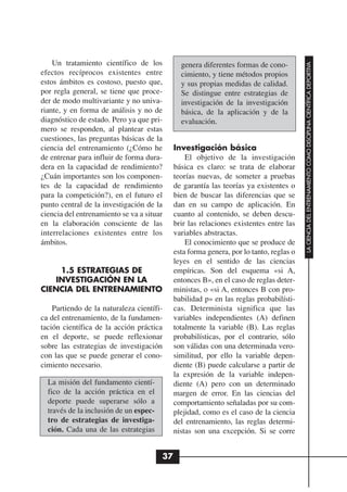 Un tratamiento científico de los




                                                                                         LA CIENCIA DEL ENTRENAMIENTO COMO DISCIPLINA CIENTÍFICA DEPORTIVA
                                               genera diferentes formas de cono-
efectos recíprocos existentes entre            cimiento, y tiene métodos propios
estos ámbitos es costoso, puesto que,          y sus propias medidas de calidad.
por regla general, se tiene que proce-         Se distingue entre estrategias de
der de modo multivariante y no univa-          investigación de la investigación
riante, y en forma de análisis y no de         básica, de la aplicación y de la
diagnóstico de estado. Pero ya que pri-        evaluación.
mero se responden, al plantear estas
cuestiones, las preguntas básicas de la
ciencia del entrenamiento (¿Cómo he          Investigación básica
de entrenar para influir de forma dura-          El objetivo de la investigación
dera en la capacidad de rendimiento?         básica es claro: se trata de elaborar
¿Cuán importantes son los componen-          teorías nuevas, de someter a pruebas
tes de la capacidad de rendimiento           de garantía las teorías ya existentes o
para la competición?), en el futuro el       bien de buscar las diferencias que se
punto central de la investigación de la      dan en su campo de aplicación. En
ciencia del entrenamiento se va a situar     cuanto al contenido, se deben descu-
en la elaboración consciente de las          brir las relaciones existentes entre las
interrelaciones existentes entre los         variables abstractas.
ámbitos.                                         El conocimiento que se produce de
                                             esta forma genera, por lo tanto, reglas o
                                             leyes en el sentido de las ciencias
    1.5 ESTRATEGIAS DE                       empíricas. Son del esquema «si A,
   INVESTIGACIÓN EN LA                       entonces B», en el caso de reglas deter-
CIENCIA DEL ENTRENAMIENTO                    ministas, o «si A, entonces B con pro-
                                             babilidad p» en las reglas probabilísti-
    Partiendo de la naturaleza científi-     cas. Determinista significa que las
ca del entrenamiento, de la fundamen-        variables independientes (A) definen
tación científica de la acción práctica      totalmente la variable (B). Las reglas
en el deporte, se puede reflexionar          probabilísticas, por el contrario, sólo
sobre las estrategias de investigación       son válidas con una determinada vero-
con las que se puede generar el cono-        similitud, por ello la variable depen-
cimiento necesario.                          diente (B) puede calcularse a partir de
                                             la expresión de la variable indepen-
  La misión del fundamento cientí-           diente (A) pero con un determinado
  fico de la acción práctica en el           margen de error. En las ciencias del
  deporte puede superarse sólo a             comportamiento señaladas por su com-
  través de la inclusión de un espec-        plejidad, como es el caso de la ciencia
  tro de estrategias de investiga-           del entrenamiento, las reglas determi-
  ción. Cada una de las estrategias          nistas son una excepción. Si se corre


                                        37
 