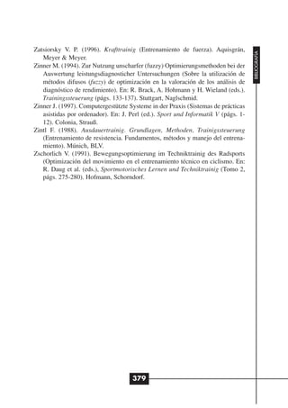 Zatsiorsky V. P. (1996). Krafttrainig (Entrenamiento de fuerza). Aquisgrán,




                                                                                   BIBLIOGRAFÍA
   Meyer & Meyer.
Zinner M. (1994). Zur Nutzung unscharfer (fuzzy) Optimierungsmethoden bei der
   Auswertung leistungsdiagnosticher Untersuchungen (Sobre la utilización de
   métodos difusos (fuzzy) de optimización en la valoración de los análisis de
   diagnóstico de rendimiento). En: R. Brack, A. Hohmann y H. Wieland (eds.).
   Trainingssteuerung (págs. 133-137). Stuttgart, Naglschmid.
Zinner J. (1997). Computergestützte Systeme in der Praxis (Sistemas de prácticas
   asistidas por ordenador). En: J. Perl (ed.). Sport und Informatik V (págs. 1-
   12). Colonia, Strauß.
Zintl F. (1988). Ausdauertrainig. Grundlagen, Methoden, Trainigssteuerung
   (Entrenamiento de resistencia. Fundamentos, métodos y manejo del entrena-
   miento). Múnich, BLV.
Zschorlich V. (1991). Bewegungsoptimierung im Techniktrainig des Radsports
   (Optimización del movimiento en el entrenamiento técnico en ciclismo. En:
   R. Daug et al. (eds.), Sportmotorisches Lernen und Techniktrainig (Tomo 2,
   págs. 275-280). Hofmann, Schorndorf.




                                     379
 