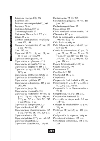 Batería de pruebas, 178; 332                 Capilarización, 72; 77; 295
INTRODUCCIÓN A LA CIENCIA DEL ENTRENAMIENTO




                                              Biorritmo; 188                               Características psíquicas, 54 y ss.; 161
                                              Índice de masa corporal (IMC), 306               y ss.; 316
                                              Boxology, 54; 61                             Catabolismo proteínico, 92
                                              Cadena deductiva, 58 y ss.                   Catecolamina, 188
                                              Cadena respiratoria, 69                      Célula motriz del cuerno anterior, 118
                                              Cadenas de Markov, 243; 267 y ss.            Cibernético, 193 y ss.
                                              Calcio, 85 y ss.                             Ciclo de estiramiento y acortamiento,
                                              Cambios paradigmáticos (de paradig-              100 y ss.; 107; 141
                                                 ma), 130; 199                             Ciclo de citrato, 69 y ss.
                                              Cansancio (agotamiento), 65 y ss.; 138       Ciclo del puente transversal, 69 y ss.;
                                                 y ss.; 198 y ss.                              85 y ss.; 91
                                              Caos, 232 y ss.                              Ciencia del entrenamiento, 13 y ss.; 21
                                              Capacidad, 55; 61; 110 y ss.; 125 y ss.;         y ss.; 23 y ss.; 27 y ss.; 28 y ss.; 30
                                                 154 y ss.; 159 y ss; 290                      y sig.; 33 y ss.; 229 y ss.; 271 y ss.;
                                              Capacidad amortiguadora, 80                      287 y ss.; 292 y ss.; 309 y ss.; 321
                                              Capacidad de acoplamiento, 125                   y ss.; 334 y ss.
                                              Capacidad de activación, 94 y ss.            Ciencia del movimiento, 130 y ss.
                                              Capacidad de adaptación, 186 y ss            Círculo regulador, 194
                                              Capacidad de carga, 80; 199; 276; 282;       Citrosintetasa, 70
                                                 289 y ss.                                 Coaching, 242; 249
                                              Capacidad de contracción rápida, 99          Colectividad, 157 y ss.
                                              Capacidad de diferenciación, 125             Competencia
                                              Capacidad de equilibrio, 125                 Competencias de táctica básica, 158 y ss.
                                              Capacidad de estiramiento, 116 y ss.;        Competición, 34 y ss.; 147 y ss.; 155 y
                                                 302-303                                       ss.; 229 y ss.; 236 y ss.
                                              Capacidad de juego, 60                       Composición de las fibras musculares,
                                              Capacidad de orientación, 125                    72; 77
                                              Capacidad de rendimiento, 34 y ss.; 62       Concentración, 66; 145; 155 y ss.
                                                 y ss.; 122 y ss.; 148 y ss.; 194 y ss.;   Concentración hormonal; 66
                                                 232 y ss.; 263 y ss.; 263; 289; 293       Concepción de ataque o de defensa,
                                                 y ss.; 299; 321 y ss.                         152 y ss.
                                              Capacidad de transposición, 125              Concepto de entrenamiento, 15 y ss.;
                                              Capacidad funcional, 185; 187                    33 y ss.
                                              Capacidad para el entrenamiento, 163         Condición, 54 y ss.; 62 y ss. ; 171 y ss.;
                                                 y ss.; 272 y ss.; 289 y ss.; 320 y ss.        215
                                              Capacidad rítmica, 124                       Configuración de respuesta, 140 y ss.
                                              Capacidad volitiva, 157 y ss.; 161-162       Conocimientos tácticos, 152 y ss.
                                              Capacidad anaeróbica, 72                     Consistencia instrumental, 175 y ss.;
                                              Capacidades coordinativas, 124 y ss.             220


                                                                                       388
 