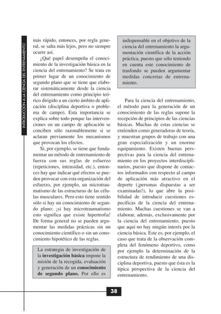 más rápido, entonces, por regla gene-          indispensable en el objetivo de la
INTRODUCCIÓN A LA CIENCIA DEL ENTRENAMIENTO




                                              ral, se salta más lejos, pero no siempre       ciencia del entrenamiento la argu-
                                              ocurre así.                                    mentación científica de la acción
                                                  ¿Qué papel desempeña el conoci-            práctica, puesto que sólo teniendo
                                              miento de la investigación básica en la        en cuenta este conocimiento de
                                              ciencia del entrenamiento? Se trata en         trasfondo se pueden argumentar
                                              primer lugar de un conocimiento de             medidas concretas de entrena-
                                              segundo plano que se tiene que elabo-          miento.
                                              rar sistemáticamente desde la ciencia
                                              del entrenamiento como principio teó-
                                              rico dirigido a un cierto ámbito de apli-        Para la ciencia del entrenamiento,
                                              cación (disciplina deportiva o proble-       el método para la generación de un
                                              ma de campo). Esta importancia se            conocimiento de las reglas supone la
                                              explica sobre todo porque las interven-      recepción de principios de las ciencias
                                              ciones en un campo de aplicación se          básicas. Muchas de estas ciencias se
                                              conciben sólo razonablemente si se           entienden como generadoras de teoría,
                                              aclaran previamente los mecanismos           y muestran grupos de trabajo con una
                                              que provocan los efectos.                    gran especialización y un enorme
                                                  Si, por ejemplo, se tiene que funda-     equipamiento. Existen buenas pers-
                                              mentar un método de entrenamiento de         pectivas para la ciencia del entrena-
                                              fuerza con sus reglas de esfuerzo            miento en los proyectos interdiscipli-
                                              (repeticiones, intensidad, etc.), enton-     narios, puesto que dispone de contac-
                                              ces hay que indicar qué efectos se pue-      tos informados con respecto al campo
                                              den provocar con esta organización del       de aplicación más atractivo en el
                                              esfuerzo, por ejemplo, un microtrau-         deporte (¡personas dispuestas a ser
                                              matismo de las estructuras de las célu-      examinadas!), lo que abre la posi-
                                              las musculares. Pero esto tiene sentido      bilidad de introducir cuestiones es-
                                              sólo si hay un conocimiento de segun-        pecíficas de la ciencia del entrena-
                                              do plano: ¡si hay microtraumatismo           miento. Muchas cuestiones se van a
                                              esto significa que existe hipertrofia!       elaborar, además, exclusivamente por
                                              De forma general no se pueden argu-          la ciencia del entrenamiento, puesto
                                              mentar las medidas prácticas sin un          que aquí no hay ningún interés por la
                                              conocimiento científico o sin un cono-       ciencia básica. Este es, por ejemplo, el
                                              cimiento hipotético de las reglas.           caso que trata de la observación com-
                                                                                           pleta del fenómeno deportivo, como
                                                La estrategia de investigación de          por ejemplo la determinación de la
                                                la investigación básica impone la          estructura de rendimiento de una dis-
                                                misión de la recogida, evaluación          ciplina deportiva, puesto que ésta es la
                                                y generación de un conocimiento            típica perspectiva de la ciencia del
                                                de segundo plano. Por ello es              entrenamiento.


                                                                                      38
 