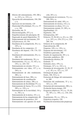 Efectos del entrenamiento, 195; 206 y          ción, 283 y ss.
INTRODUCCIÓN A LA CIENCIA DEL ENTRENAMIENTO




                                                 ss.; 215 y ss.; 332 y ss.               Entrenamiento de resistencia, 72 y ss.;
                                              Ejecución del entrenamiento, 194; 204          209; 294 y ss.
                                                 y ss.                                   Entrenamiento de salud, 189 y ss.
                                              Ejercicios de movimiento, 129              Entrenamiento de técnica, 132 y ss.
                                              Elasticidad (Flexibilidad), 93 y ss.; 97   Entrenamiento en altura, 211 y ss.
                                                 y ss.; 304                              Entrenamiento mental, 21; 248 y ss.
                                              Electrolito, 66; 75                        Equifinalidad, 131
                                              Electreomiografía, 257 y ss.               Ergómetro, 244
                                              Empobrecimiento del glucógeno, 66          Eritropoyetina, 287
                                              Engrosado de pared (hipertrofia), 79       Esfuerzo, 35; 56; 64 y ss.; 81 y ss.; 184
                                              Enjuiciamiento del movimiento, 255             y ss.; 197 y ss.; 254; 273 y ss.; 278;
                                              Enlightenment, 43; 336                         289; 316
                                              Enseñanza de la competición, 30 y ss.;     Esfuerzo de la competición, 80
                                                 229 y ss.                               Especialización, 208
                                              Enseñanza de los campeones, 13             Esquema, 149 y ss.; 156 y ss.
                                              Enseñanza del deporte, 170; 174; 323       Esquema del movimiento, 132
                                                 y ss.                                   Estadística gaussiana, 280
                                              Enseñanza del entrenamiento, 28 y ss.;     Estados de organización, 201 y ss.
                                                 290; 323                                Esteroides anabólicos, 286
                                              Enseñanza del rendimiento, 30 y ss.        Estimulación eléctrica, 90
                                              Entrenamiento, 14 y ss.; 33; 183 y ss.;    Estímulo, 77
                                                 236 y ss.; 243; 322                     Estímulos clave, 159 y ss.
                                              Entrenamiento en circuito, 331 y ss.       Estrategia, 147 y ss.; 242 y ss.
                                              Entrenamiento con vídeo, 157 y ss.;        Estrategia de investigación, 22; 29; 37
                                                 244 y ss.                                   y ss.; 45 y ss.; 327 y ss.; 337
                                              Entrenamiento de alto rendimiento,         Estrategia de juego, 265
                                                 206 y ss.                               Estrés, 188; 314 y ss.
                                              Entrenamiento de base, 206 y ss.           Estructura de bloque del entrenamien-
                                              Entrenamiento de coordinación                  to, 209
                                              Entrenamiento de enlace, 206 y ss.         Estructura del rendimiento, 53 y ss.;
                                              Entrenamiento de flexibilidad, 97 y ss.        163 y ss.; 254
                                              Entrenamiento de fuerza, 93 y ss.;122;     Estructura del entrenamiento, 206 y ss.
                                                 299 y ss.; 329 y ss.                    Evolución fuerza-tiempo, 259
                                              Entrenamiento de la movilidad, 116 y       Exigencia (objetivos), 19 y ss.; 35; 64;
                                                 ss.; 302 y ss.                              75; 185 y ss.; 196 y ss.; 218; 254;
                                              Entrenamiento de la táctica, 151 y ss.         273
                                              Entrenamiento de las competiciones, 80     Experimento, 39 y ss.; 329 y ss.
                                              Entrenamiento de pronóstico, 243           Experticia (experto), 128
                                              Entrenamiento con aparatos de medi-        Facilitación neuromuscular propiocep-


                                                                                     390
 