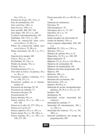 tiva, 119 y ss.                        Fuerza muscular, 63 y ss.; 66; 82 y ss.;




                                                                                           ÍNDICE ALFABÉTICO
Factores de riesgo, 291; 312 y ss.             91
Fase de estimulación, 214                  Gimnasia de calisténicos,
Fase exploiting, 140 y ss.                 Glicerina, 70
Fase freezing, 1401 y ss.                  Gluconeogénesis, 70
Fase sensible, 208; 291; 328               Glucógeno, 68 y ss.; 77; 185
Fase Taper, 189; 213 y ss.; 288            Glucólisis, 67 y ss.; 75
Feedback (retroalimentación), 283          Glucosa, 67 y ss.
Fiabilidad, 164; 174 y ss.; 220            Grado mecánico de efectividad, 63
Fibras de contracción lenta (slow          Grados de libertad, 130 y ss.
    twitch fibres), 72; 89 y ss.           Grasa corporal (adiposidad), 299; 304
Fibras de contracción rápida (fast             y ss.
    twitch fibres), 72; 90 y ss.           Habilidad, 55; 154 y ss.; 159 y ss.
Fibras musculares, 65; 82 y ss.; 87 y      Herencia, 276 y ss.
    ss.                                    Hidratos de carbono, 69 y ss.;71
Fijación de la mirada, 160                 Hipertrofia, 74; 91 y ss.; 189; 299
Fitness, 292 y ss.; 315                    Hiperventilación, 75
Flexibilidad, 55; 116 y ss.                Hipótesis, 27 y ss.; 41 y ss.; 132; 296 y ss.
Fluidez de energía, 70 y ss.               Hipótesis de continuidad, 46
Fosfato, 70 y ss.                          Hipótesis de modularidad, 128
Fosfofructocinasa, 67 y ss.                Hipótesis del ritmo programado, 108
Foso entre la teoría y la práctica, 26 y   Hipoxia, 188
    ss.; 46 y ss.                          Histéresis, 202 y ss.
Frecuencia cardíaca (volumen), 73 y        Homeostasis, 184 y ss.
    ss.; 188; 257 y ss.                    Hormona del crecimiento, 188
Frecuencia cardíaca en el entrena-         Ideal técnico, 143 y ss.
    miento, 81                             Impulso, 98;102 y ss.
Frecuencia de descarga, 87; 95             Indicación de acción, recomendaciones
Frecuencia de estímulo, 77                     prácticas, 28; 38 y ss.; 47 y ss.; 53
Frecuencia del paso, 59                    Insulina, 188
Frecuenciación, 92                         Inteligencia, 56
Fuerza absoluta, 94 y ss.                  Intensidad (véase intensidad del
Fuerza reactiva, 93 y ss.; 100 y ss.;          esfuerzo)
    107; 168                               Intensidad de estímulo, 77
Fuerza en el salto, 81; 277; 330 y ss.     Intensidad del entrenamiento, 188 y
Fuerza en el sprint, 81                        ss.; 206 y ss.
Fuerza explosiva, 94 y ss.; 98 y ss.       Intensidad del esfuerzo, 79 y ss.; 94;
Fuerza inicial, 94 y ss.; 98; 100 y ss.        300 y ss.
Fuerza máxima, 94 y ss.; 102 y ss.;        Intervalo profiláctico (de tiempo de
    168; 277; 301                              programación), 209


                                       391
 
