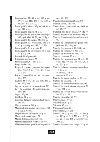 Intervención, 22; 43 y ss.; 183 y ss.;           nes, 96 ; 300
INTRODUCCIÓN A LA CIENCIA DEL ENTRENAMIENTO




                                                  194 y ss.; 218; 240 y ss.; 247 y          Mediciones dinamográficas, 257
                                                  ss.;305; 309 y ss.; 321                   Memorización, 149 y ss.
                                              Investigación básica, 37 y ss.; 44; 46 y      Metabolismo (actividad metabólica),
                                                  ss.; 327 y ss.                               65; 75; 77
                                              Investigación-acción, 45 y ss.                Metabolismo de las grasas, 69; 75; 77
                                              Investigación de aplicación (investiga-       Método de activación neuronal, 95 y ss.
                                                  ción aplicada), 30; 38 y ss.; 329 y ss.   Método de body building (culturismo),
                                              Investigación de campo, 34; 40 y ss.             96
                                              Investigación de evaluación, 30; 34;          Método de (entrenamiento para) com-
                                                  42 y ss.; 46 y ss.; 145; 217; 334            petición, 77; 331 y ss.
                                              Investigación de la acción, 46                Método de contrastes, 99; 244 y ss.
                                              Investigación de laboratorio, 39 y ss.;       Método de control, 77; 337 y ss.
                                                  47 y ss.; 259                             Método de división del test, 176
                                              Iones de hidrógeno, 66                        Método continuo, 77 y ss.
                                              Irrigación sanguínea, 75                      Método de entrenamiento, 14 y ss.; 18
                                              Jerarquización, 61; 164 y ss.                    y ss.; 41; 77 y ss.; 193 y ss.; 283 y
                                              Juego inicial, 156                               ss.; 331 y ss.
                                              Juegos deportivos (juego en los depor-        Método del entrenamiento interválico,
                                                  tes), 70; 218; 231 y ss.; 234 y ss.;         14; 77 y ss.
                                                  242- 243                                    -extensivo, 77 y ss.
                                              Juicio (valoración) de los expertos,            -intensivo, 77 y ss.
                                                  225; 265                                  Método de fuerza explosiva, 96 y ss.
                                              Lactato, 66 y ss.; 75; 77; 166; 219 y         Método de reacción, 114
                                                  ss.; 272; 298                             Método de rendimiento muscular, 96
                                              Ley de calidad de entrenamiento, 283          Método de repetición (en circuito), 77
                                              Ley de cantidad de entrenamiento,                y ss.; 331 y ss.
                                                  186; 283                                  Método de sección transversal muscu-
                                              Leyes, 37 y ss.                                  lar, 95 y ss.; 99
                                              Lipólisis, 70 y ss.                           Método piramidal, 96; 99
                                              Longitud del paso (amplitud del paso),        Microciclo, 214 y ss.
                                                  59; 170                                   Miofibrillas, 83 y ss.
                                              Macroestructura, 210 y ss.                    Miosina, 83 y ss.
                                              Magnitud (intensidad, exigencia), 187         Miosina ATPasa, 65
                                                  y ss.; 218 y ss.                          Mitocondrias, 83; 295
                                              Magnitudes de influencia, 54 y ss.            Modelo, 39; 53 y ss.; 126; 131; 164 y
                                              Mantenimiento de agua, 75                        ss.; 183 y ss.; 213; 229 y ss.; 237 y
                                              Matriz de transición, 265 y ss.                  ss.; 254 y ss.; 286 y ss.; 288 y ss.;
                                              Máxima repetición relativa, 96 y ss.             306; 312
                                              Máximo número posible de repeticio-           Modelo de factores de riesgo, 311 y ss.


                                                                                        392
 