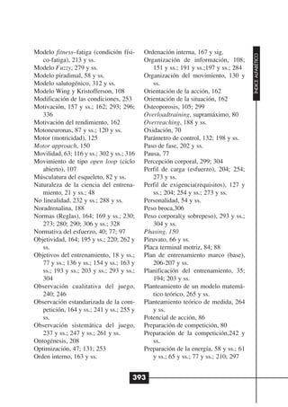 Modelo fitness–fatiga (condición físi-     Ordenación interna, 167 y sig.




                                                                                     ÍNDICE ALFABÉTICO
   co-fatiga), 213 y ss.                   Organización de información, 108;
Modelo Fuzzy, 279 y ss.                        151 y ss.; 191 y ss.;197 y ss.; 284
Modelo piradimal, 58 y ss.                 Organización del movimiento, 130 y
Modelo salutogénico, 312 y ss.                 ss.
Modelo Wing y Kristofferson, 108           Orientación de la acción, 162
Modificación de las condiciones, 253       Orientación de la situación, 162
Motivación, 157 y ss.; 162; 293; 296;      Osteoporosis, 105; 299
   336                                     Overloadtraining, supramáximo, 80
Motivación del rendimiento, 162            Overreaching, 188 y ss.
Motoneuronas, 87 y ss.; 120 y ss.          Oxidación, 70
Motor (motricidad), 125                    Parámetro de control, 132; 198 y ss.
Motor approach, 150                        Paso de fase, 202 y ss.
Movilidad, 63; 116 y ss.; 302 y ss.; 316   Pausa, 77
Movimiento de tipo open loop (ciclo        Percepción corporal, 299; 304
   abierto), 107                           Perfil de carga (esfuerzo), 204; 254;
Músculatura del esqueleto, 82 y ss.            273 y ss.
Naturaleza de la ciencia del entrena-      Perfil de exigencia(requisitos), 127 y
   miento, 21 y ss.; 48                        ss.; 204; 254 y ss.; 273 y ss.
No linealidad, 232 y ss.; 288 y ss.        Personalidad, 54 y ss.
Noradrenalina, 188                         Peso broca,306
Normas (Reglas), 164; 169 y ss.; 230;      Peso corporal(y sobrepeso), 293 y ss.;
   273; 280; 290; 306 y ss.; 328               304 y ss.
Normativa del esfuerzo, 40; 77; 97         Phasing, 150
Objetividad, 164; 195 y ss.; 220; 262 y    Piruvato, 66 y ss.
   ss.                                     Placa terminal motriz, 84; 88
Objetivos del entrenamiento, 18 y ss.;     Plan de entrenamiento marco (base),
   77 y ss.; 136 y ss.; 154 y ss.; 163 y       206-207 y ss.
   ss.; 193 y ss.; 203 y ss.; 293 y ss.;   Planificación del entrenamiento, 35;
   304                                         194; 203 y ss.
Observación cualitativa del juego,         Planteamiento de un modelo matemá-
   240; 246                                    tico teórico, 265 y ss.
Observación estandarizada de la com-       Planteamiento teórico de medida, 264
   petición, 164 y ss.; 241 y ss.; 255 y       y ss.
   ss.                                     Potencial de acción, 86
Observación sistemática del juego,         Preparación de competición, 80
   237 y ss.; 247 y ss.; 261 y ss.         Preparación de la competición,242 y
Ontogénesis, 208                               ss.
Optimización, 47; 131; 253                 Preparación de la energía, 58 y ss.; 61
Orden interno, 163 y ss.                       y ss.; 65 y ss.; 77 y ss.; 210; 297


                                       393
 