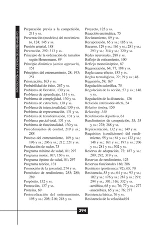 Preparación previa a la competición,       Proyecto, 125 y ss.
INTRODUCCIÓN A LA CIENCIA DEL ENTRENAMIENTO




                                                  211 y ss.                              Reacción enzimática, 75
                                              Presentación (modelos) del movimien-       Reclutamiento, 89 y ss.
                                                  to, 124; 145 y ss.                     Recuperación, 65 y ss.; 185 y ss.
                                              Presión arterial, 188                      Recurso, 129 y ss.; 161 y ss.; 281 y ss.;
                                              Prevención, 292; 313 y ss.                    293 y ss.; 314 y ss.; 320 y ss.
                                              Principio de la ordenación de tamaños      Redes neuronales, 288 y ss.
                                                  según Hennemann, 89                    Reflejo de estiramiento, 100
                                              Principio dinámico (action approach),      Reflejo monosináptico, 87
                                                  151                                    Regeneración, 64; 77; 188 y ss.
                                              Principios del entrenamiento, 28; 193;     Regla causa-efecto, 153 y ss.
                                                  251                                    Reglas tecnológicas, 22; 39 y ss.; 48
                                              Priorización, 163 y ss.                    Regresión, 59; 167
                                              Probabilidad de éxito, 267 y ss.           Regulación calorífica, 75
                                              Problema de Berstein, 130 y ss.            Regulación de la acción, 57 y ss.; 148
                                              Problema de aprendizaje, 131 y ss.            y ss.
                                              Problema de complejidad, 130 y ss.         Regulación de la distancia, 126
                                              Problema de estructura, 130 y ss.          Relación entrenador-atleta, 24
                                              Problema de intencionalidad, 130 y ss.     Relative timing, 150
                                              Problema de representación, 131 y ss.      Releasing, 140
                                              Problema de transformación, 131 y ss.      Rendimiento deportivo, 61
                                              Problema parcial-total, 131 y ss.          Rendimientos de competición, 35; 53
                                              Problema de funcionalidad, 130 y ss.          y ss.; 278; 288 y ss.
                                              Procedimientos de control, 219 y ss.;      Representación, 132 y ss.; 149 y ss.
                                                  288                                    Requisitos (condiciones) del rendi-
                                              Proceso del entrenamiento, 189 y ss.;         miento, 55 y ss.; 61 y ss.; 122 y ss.;
                                                  196 y ss.; 206 y ss.; 212; 221 y ss.      148 y ss.; 161 y ss.; 197 y ss.; 206
                                              Producción de sudor, 75                       y ss.; 281 y ss.; 302 y ss.
                                              Programa mínimo de salud, 81; 297          Reserva de adaptación, 72; 187 y ss.;
                                              Programa motor, 107; 150 y ss.                209; 292; 319 y ss.
                                              Programa óptimo de salud, 81; 297          Reservas de rendimiento, 123
                                              Programa teórico, 131                      Reservas funcionales 186; 206
                                              Promoción de la juventud, 274 y ss.        Resíntesis (protérmica: 92), 65; 70
                                              Pronóstico de rendimiento, 255; 288;       Resistencia, 55 y ss.; 64 y ss.; 93 y ss.;
                                                  289                                       102 y ss.; 176 y ss.; 287 y ss.; 291;
                                              Propósito, 152 y ss.                          294 y ss.; 301; 316; 332 y ss.
                                              Protección, 137 y ss.                        -aeróbica, 65 y ss.; 76; 77 y ss.; 277
                                              Proteína, 69                                 -anaeróbica, 65 y ss.; 76; 277
                                              Protocolización del entrenamiento,         Resistencia básica, 76 y ss.
                                                  195 y ss.; 205; 216; 218 y ss.         Resistencia de la velocidad,94


                                                                                     394
 