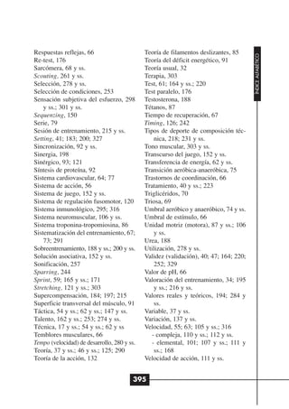 Respuestas reflejas, 66                      Teoría de filamentos deslizantes, 85




                                                                                       ÍNDICE ALFABÉTICO
Re-test, 176                                 Teoría del déficit energético, 91
Sarcómera, 68 y ss.                          Teoría usual, 32
Scouting, 261 y ss.                          Terapia, 303
Selección, 278 y ss.                         Test, 61; 164 y ss.; 220
Selección de condiciones, 253                Test paralelo, 176
Sensación subjetiva del esfuerzo, 298        Testosterona, 188
    y ss.; 301 y ss.                         Tétanos, 87
Sequenzing, 150                              Tiempo de recuperación, 67
Serie, 79                                    Timing, 126; 242
Sesión de entrenamiento, 215 y ss.           Tipos de deporte de composición téc-
Setting, 41; 183; 200; 327                       nica, 218; 231 y ss.
Sincronización, 92 y ss.                     Tono muscular, 303 y ss.
Sinergia, 198                                Transcurso del juego, 152 y ss.
Sinérgico, 93; 121                           Transferencia de energía, 62 y ss.
Síntesis de proteína, 92                     Transición aeróbica-anaeróbica, 75
Sistema cardiovascular, 64; 77               Trastornos de coordinación, 66
Sistema de acción, 56                        Tratamiento, 40 y ss.; 223
Sistema de juego, 152 y ss.                  Triglicéridos, 70
Sistema de regulación fusomotor, 120         Triosa, 69
Sistema inmunológico, 295; 316               Umbral aeróbico y anaeróbico, 74 y ss.
Sistema neuromuscular, 106 y ss.             Umbral de estímulo, 66
Sistema troponina-tropomiosina, 86           Unidad motriz (motora), 87 y ss.; 106
Sistematización del entrenamiento, 67;           y ss.
    73; 291                                  Urea, 188
Sobreentrenamiento, 188 y ss.; 200 y ss.     Utilización, 278 y ss.
Solución asociativa, 152 y ss.               Validez (validación), 40; 47; 164; 220;
Sonificación, 257                                252; 329
Sparring, 244                                Valor de pH, 66
Sprint, 59; 165 y ss.; 171                   Valoración del entrenamiento, 34; 195
Stretching, 121 y ss.; 303                       y ss.; 216 y ss.
Supercompensación, 184; 197; 215             Valores reales y teóricos, 194; 284 y
Superficie transversal del músculo, 91           ss.
Táctica, 54 y ss.; 62 y ss.; 147 y ss.       Variable, 37 y ss.
Talento, 162 y ss.; 253; 274 y ss.           Variación, 137 y ss.
Técnica, 17 y ss.; 54 y ss.; 62 y ss         Velocidad, 55; 63; 105 y ss.; 316
Temblores musculares, 66                        - compleja, 110 y ss.; 112 y ss.
Tempo (velocidad) de desarrollo, 280 y ss.      - elemental, 101; 107 y ss.; 111 y
Teoría, 37 y ss.; 46 y ss.; 125; 290             ss.; 168
Teoría de la acción, 132                     Velocidad de acción, 111 y ss.


                                         395
 