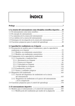 ÍNDICE

Prólogo . . . . . . . . . . . . . . . . . . . . . . . . . . . . . . . . . . . . . . . . . . . . . . . . . . . . . .7

1. La ciencia del entrenamiento como disciplina científica deportiva . . .11
1.1 El entrenamiento como tema científico . . . . . . . . . . . . . . . . . . . . . . . . . . . .13
1.2 El concepto de entrenamiento . . . . . . . . . . . . . . . . . . . . . . . . . . . . . . . . . . .15
1.3 La naturaleza de la ciencia del entrenamiento . . . . . . . . . . . . . . . . . . . . . .21
1.4 Los ámbitos de la ciencia del entrenamiento . . . . . . . . . . . . . . . . . . . . . . .33
1.5 Estrategias de investigación en la ciencia del entrenamiento . . . . . . . . . . .37
1.6 Cuestiones propuestas para el control del aprendizaje . . . . . . . . . . . . . . . .49

2. Capacidad de rendimiento en el deporte . . . . . . . . . . . . . . . . . . . . . . .51
2.1 Presentación de modelos para el rendimiento y para la capacidad de
    rendimiento en el deporte . . . . . . . . . . . . . . . . . . . . . . . . . . . . . . . . . . . . . .53
    2.1.1 Modelos sin rendimiento característico . . . . . . . . . . . . . . . . . . . . . . .53
    2.1.2 Modelos con rendimiento característico . . . . . . . . . . . . . . . . . . . . . .58
2.2 Componentes de la capacidad de rendimiento . . . . . . . . . . . . . . . . . . . . . .62
    2.2.1. Constitución y condición física . . . . . . . . . . . . . . . . . . . . . . . . . . . . .62
      2.2.1.1 Resistencia en el deporte . . . . . . . . . . . . . . . . . . . . . . . . . . . . . . .64
      2.2.1.2 Fuerza en el deporte . . . . . . . . . . . . . . . . . . . . . . . . . . . . . . . . . . .81
      2.2.1.3 Velocidad en el deporte . . . . . . . . . . . . . . . . . . . . . . . . . . . . . . .105
      2.2.1.4 Movilidad en el deporte . . . . . . . . . . . . . . . . . . . . . . . . . . . . . . .116
    2.2.2 Coordinación y técnica . . . . . . . . . . . . . . . . . . . . . . . . . . . . . . . . . . .122
    2.2.3 Táctica y cualidades psíquicas . . . . . . . . . . . . . . . . . . . . . . . . . . . . .147
2.3 Diagnóstico del rendimiento . . . . . . . . . . . . . . . . . . . . . . . . . . . . . . . . . . .163
    2.3.1. Función del diagnóstico de rendimiento en la ciencia
           del entrenamiento . . . . . . . . . . . . . . . . . . . . . . . . . . . . . . . . . . . . . .163
    2.3.2 Diagnóstico de rendimiento en la praxis del entrenamiento
           y de la competición . . . . . . . . . . . . . . . . . . . . . . . . . . . . . . . . . . . . .169
2.4 Cuestiones propuestas para el control del aprendizaje . . . . . . . . . . . . . . .178

3. El entrenamiento deportivo . . . . . . . . . . . . . . . . . . . . . . . . . . . . . . . . .181
3.1 Modelos para el entrenamiento y el control del entrenamiento . . . . . . . .183
    3.1.1 Modificación del rendimiento por medio de la adaptación . . . . . .184
 