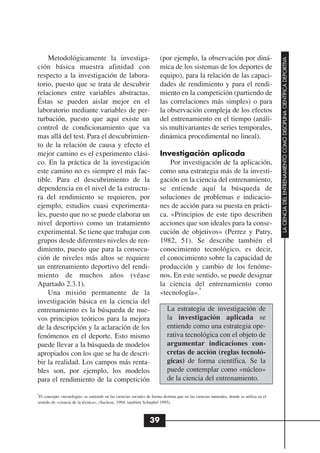 Metodológicamente la investiga-                                    (por ejemplo, la observación por diná-




                                                                                                                                         LA CIENCIA DEL ENTRENAMIENTO COMO DISCIPLINA CIENTÍFICA DEPORTIVA
ción básica muestra afinidad con                                       mica de los sistemas de los deportes de
respecto a la investigación de labora-                                 equipo), para la relación de las capaci-
torio, puesto que se trata de descubrir                                dades de rendimiento y para el rendi-
relaciones entre variables abstractas.                                 miento en la competición (partiendo de
Éstas se pueden aislar mejor en el                                     las correlaciones más simples) o para
laboratorio mediante variables de per-                                 la observación compleja de los efectos
turbación, puesto que aquí existe un                                   del entrenamiento en el tiempo (análi-
control de condicionamiento que va                                     sis multivariantes de series temporales,
mas allá del test. Para el descubrimien-                               dinámica procedimental no lineal).
to de la relación de causa y efecto el
mejor camino es el experimento clási-                                  Investigación aplicada
co. En la práctica de la investigación                                     Por investigación de la aplicación,
este camino no es siempre el más fac-                                  como una estrategia más de la investi-
tible. Para el descubrimiento de la                                    gación en la ciencia del entrenamiento,
dependencia en el nivel de la estructu-                                se entiende aquí la búsqueda de
ra del rendimiento se requieren, por                                   soluciones de problemas e indicacio-
ejemplo, estudios cuasi experimenta-                                   nes de acción para su puesta en prácti-
les, puesto que no se puede elaborar un                                ca. «Principios de este tipo describen
nivel deportivo como un tratamiento                                    acciones que son ideales para la conse-
experimental. Se tiene que trabajar con                                cución de objetivos» (Perrez y Patry,
grupos desde diferentes niveles de ren-                                1982, 51). Se describe también el
dimiento, puesto que para la consecu-                                  conocimiento tecnológico, es decir,
ción de niveles más altos se requiere                                  el conocimiento sobre la capacidad de
un entrenamiento deportivo del rendi-                                  producción y cambio de los fenóme-
miento de muchos años (véase                                           nos. En este sentido, se puede designar
Apartado 2.3.1).                                                       la ciencia del entrenamiento como
                                                                                     9
    Una misión permanente de la                                        «tecnología».
investigación básica en la ciencia del
entrenamiento es la búsqueda de nue-                                       La estrategia de investigación de
vos principios teóricos para la mejora                                     la investigación aplicada se
de la descripción y la aclaración de los                                   entiende como una estrategia ope-
fenómenos en el deporte. Esto mismo                                        rativa tecnológica con el objeto de
puede llevar a la búsqueda de modelos                                      argumentar indicaciones con-
apropiados con los que se ha de descri-                                    cretas de acción (reglas tecnoló-
bir la realidad. Los campos más renta-                                     gicas) de forma científica. Se la
bles son, por ejemplo, los modelos                                         puede contemplar como «núcleo»
para el rendimiento de la competición                                      de la ciencia del entrenamiento.

9
 El concepto «tecnología» se entiende en las ciencias sociales de forma distinta que en las ciencias naturales, donde se utiliza en el
sentido de «ciencia de la técnica», (Sachsse, 1994; también Schnabel 1995).



                                                                 39
 