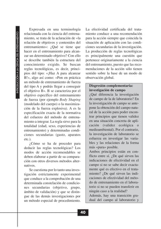 Expresada en una terminología            La efectividad certificada del trata-
INTRODUCCIÓN A LA CIENCIA DEL ENTRENAMIENTO




                                              relacionada con la ciencia del entrena-      miento conduce a una recomendación
                                              miento, se trata de la aclaración de «la     para la acción siempre que coincida la
                                              relación de objetivos y contenidos del       situación de aplicación con las condi-
                                              entrenamiento»: ¿Qué se tiene que            ciones secundarias de la investigación.
                                              hacer en el entrenamiento para alcan-        La producción de reglas tecnológicas
                                              zar un determinado objetivo? Con ello        es principalmente una cuestión que
                                              se describe también la estructura del        pertenece originariamente a la ciencia
                                              conocimiento exigido. Se buscan              del entrenamiento, puesto que las reco-
                                              reglas tecnológicas, es decir, princi-       mendaciones de la acción sólo tienen
                                              pios del tipo: «¡Haz A para alcanzar         sentido sobre la base de un modo de
                                              B!», algo así como: «Pon en práctica         observación global.
                                              un método de entrenamiento de fuerza
                                              del tipo A y podrás llegar a conseguir         Disgresión complementaria:
                                              el objetivo B». B se caracteriza por el        investigación de campo
                                              objetivo específico del entrenamiento          ¿Qué diferencia la investigación
                                              de fuerza (por ejemplo Body Shaping            de campo de la de laboratorio? En
                                              (modelado del cuerpo) o la maximiza-           la investigación de campo se ante-
                                              ción de la fuerza explosiva). A es la          pone la obtención del campo natu-
                                              especificación exacta de la normativa          ral de la acción para poder encon-
                                              del esfuerzo del método de entrena-            trar principios que tienen validez
                                              miento a integrar. La regla sirve para la      en una situación concreta de apli-
                                              totalidad (edad, sexo, experiencias de         cación (validez ecológica o
                                              entrenamiento) y determinadas condi-           medioambiental). Por el contrario,
                                              ciones secundarias (gasto, aparatos            la investigación de laboratorio se
                                              etc.).                                         esfuerza en investigar las varia-
                                                  ¿Cómo se ha de proceder para               bles y las relaciones de la forma
                                              deducir las reglas tecnológicas? Los           más «pura» posible.
                                              modos de acción recomendables se               Ambos principios están en con-
                                              deben elaborar a partir de su compara-         flicto entre sí. ¿De qué sirven las
                                              ción con otros diversos métodos alter-         indicaciones de efectividad en el
                                              nativos.                                       campo si no se sabe decir exacta-
                                                  Se cuestiona por lo tanto una inves-       mente qué es efectivo en el trata-
                                              tigación estrictamente experimental            miento? ¿De qué sirven las indi-
                                              que conduce a la comprobación de una           caciones de efectividad del méto-
                                              determinada constelación de condicio-          do de entrenamiento en el labora-
                                              nes secundarias (objetivo, grupo,              torio si no se pueden transferir en
                                              ámbito de validación) y que se distin-         ningún caso a la realidad?
                                              gue de las demás investigaciones por           Además, hay una transición gra-
                                              un método especial de procedimiento.           dual del campo al laboratorio y


                                                                                      40
 