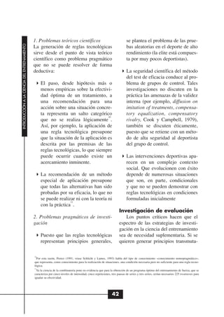 1. Problemas teóricos científicos                                            se plantea el problema de las prue-
INTRODUCCIÓN A LA CIENCIA DEL ENTRENAMIENTO




                                              La generación de reglas tecnológicas                                         bas aleatorias en el deporte de alto
                                              sirve desde el punto de vista teórico                                        rendimiento (la elite está compues-
                                              científico como problema pragmático                                          ta por muy pocos deportistas).
                                              que no se puede resolver de forma
                                              deductiva:                                                                   La seguridad científica del método
                                                                                                                           del test de eficacia conduce al pro-
                                                   El paso, desde hipótesis más o                                          blema de grupos de control. Tales
                                                   menos empíricas sobre la efectivi-                                      investigaciones no discuten en la
                                                   dad óptima de un tratamiento, a                                         práctica las amenazas de la validez
                                                   una recomendación para una                                              interna (por ejemplo, diffusion on
                                                   acción sobre una situación concre-                                      imitation of treatments, compensa-
                                                   ta representa un salto categórico                                       tory equalization, compensatory
                                                                                     10
                                                   que no se realiza lógicamente .                                         rivalry, Cook y Campbell, 1979),
                                                   Así, por ejemplo, la aplicación de                                      también se discuten éticamente,
                                                   una regla tecnológica presupone                                         puesto que se retiene con un méto-
                                                   que la situación de la aplicación es                                    do de alta seguridad al deportista
                                                   descrita por las premisas de las                                        del grupo de control.
                                                   reglas tecnológicas, lo que siempre
                                                   puede ocurrir cuando existe un                                          Las intervenciones deportivas apa-
                                                   acercamiento inminente.                                                 recen en un complejo contexto
                                                                                                                           social. Que evolucionen con éxito
                                                   La recomendación de un método                                           depende de numerosas situaciones
                                                   especial de aplicación presupone                                        que son, en parte, condicionales
                                                   que todas las alternativas han sido                                     y que no se pueden demostrar con
                                                   probadas por su eficacia, lo que no                                     reglas tecnológicas en condiciones
                                                   se puede realizar ni con la teoría ni                                   formuladas inicialmente
                                                                  11
                                                   con la práctica .
                                                                                                                     Investigación de evaluación
                                              2. Problemas pragmáticos de investi-                                      Los puntos críticos hacen que el
                                              gación                                                                 espectro de las estrategias de investi-
                                                                                                                     gación en la ciencia del entrenamiento
                                                   Puesto que las reglas tecnológicas                                sea de necesidad suplementaria. Si se
                                                   representan principios generales,                                 quieren generar principios transmuta-

                                              10
                                               Por esta razón, Perrez (1991; véase Schlicht y Lames, 1993) habla del tipo de conocimiento «conocimiento nomopragmático»,
                                              que representa, como conocimiento para la realización de situaciones, una condición necesaria pero no suficiente para una regla tecno-
                                              lógica.
                                              11
                                               Ya la ciencia de la combinatoria pone en evidencia que para la obtención de un programa óptimo del entrenamiento de fuerza, que se
                                              caracteriza por cinco niveles de intensidad, cinco repeticiones, tres pausas de series y tres series, serían necesarios 225 treatments para
                                              igualar su efectividad.




                                                                                                               42
 