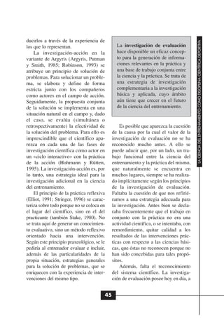 ducirlos a través de la experiencia de




                                                                                         LA CIENCIA DEL ENTRENAMIENTO COMO DISCIPLINA CIENTÍFICA DEPORTIVA
los que lo representan.                        La investigación de evaluación
    La investigación-acción en la              hace disponible un eficaz concep-
variante de Argyris (Argyris, Putman           to para la generación de informa-
y Smith, 1985; Robinson, 1993) se              ciones relevantes en la práctica y
atribuye un principio de solución de           una base de trabajo conjunta entre
problemas. Para solucionar un proble-          la ciencia y la práctica. Se trata de
ma, se elabora y define de forma               una estrategia de investigación
estricta junto con los compañeros              complementaria a la investigación
como actores en el campo de acción.            básica y aplicada, cuyo ámbito
Seguidamente, la propuesta conjunta            aún tiene que crecer en el futuro
de la solución se implementa en una            de la ciencia del entrenamiento.
situación natural en el campo y, dado
el caso, se evalúa (simultánea o
retrospectivamente) la efectividad de            Es posible que aparezca la cuestión
la solución del problema. Para ello es       de la causa por la cual el valor de la
imprescindible que el científico apa-        investigación de evaluación no se ha
rezca en cada una de las fases de            reconocido mucho antes. A ello se
investigación científica como actor en       puede aducir que, por un lado, un tra-
un «ciclo interactivo» con la práctica       bajo funcional entre la ciencia del
de la acción (Hohmann y Rütten,              entrenamiento y la práctica del mismo,
1995). La investigación-acción es, por       que naturalmente se encuentra en
lo tanto, una estrategia ideal para la       muchos lugares, siempre se ha realiza-
investigación adicional en la ciencia        do implícitamente según los principios
del entrenamiento.                           de la investigación de evaluación.
    El principio de la práctica reflexiva    Faltaba la cuestión de que nos refirié-
(Elliot, 1991; Stringer, 1996) se carac-     ramos a una estrategia adecuada para
teriza sobre todo porque no se coloca en     la investigación. Antes bien se decla-
el lugar del científico, sino en el del      raba frecuentemente que el trabajo en
practicante (también Stake, 1980). No        conjunto con la práctica no era una
se trata aquí de generar un conocimien-      actividad científica, o se intentaba, con
to evaluativo, sino un método reflexivo      remordimiento, quitar calidad a los
orientado hacia una intervención.            resultados de las intervenciones prác-
Según este principio praxeológico, se le     ticas con respecto a las ciencias bási-
pediría al entrenador evaluar e incluir,     cas, que éstas no reconocen porque no
además de las particularidades de la         han sido concebidas para tales propó-
propia situación, estrategias generales      sitos.
para la solución de problemas, que se            Además, falta el reconocimiento
enriquecen con la experiencia de inter-      del sistema científico. La investiga-
venciones del mismo tipo.                    ción de evaluación posee hoy en día, a


                                        45
 