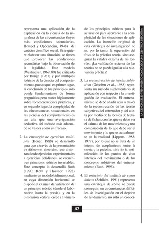 representa una aplicación de la               de los principios teóricos para la




                                                                                         LA CIENCIA DEL ENTRENAMIENTO COMO DISCIPLINA CIENTÍFICA DEPORTIVA
  explicación en la ciencia de la na-           aclaración para acercarse a la com-
  turaleza de las circunstancias (leyes         plejidad de las situaciones de apli-
  más condiciones secundarias,                  cación. La intención original de
  Hempel y Oppenheim, 1948) de                  esta estrategia de investigación no
  carácter científico social. Si se quie-       es, por lo tanto, la superación del
  re elaborar una situación, se tienen          foso de la práctica-teoría, sino ase-
  que provocar las condiciones                  gurar la validez externa de las teo-
  secundarias bajo la observación de            rías. ¡La validación externa de las
  la legalidad. Este modelo                     teorías no se puede igualar a la rele-
  (Westmeyer, 1969, 89) fue criticado           vancia práctica!
  por Bunge (1967) y por múltiples
  teóricos de la ciencia del comporta-       3. La reconstrucción de teorías subje-
  miento, puesto que, en primer lugar,          tivas (Groeben et al., 1988) repre-
  la conclusión de los principios sólo          senta un método suplementario de
  puede fundamentarse de forma                  aplicación con respecto a la investi-
  pragmática pero nunca lógicamente             gación de evaluación. El entrena-
  sobre recomendaciones prácticas, y            miento se debe añadir aquí a través
  en segundo lugar, la complejidad de           de la reconstrucción de las teorías
  las circunstancias situacionales en           subjetivas del entrenador y del atle-
  las ciencias del comportamiento es            ta por medio de la técnica de lectu-
  tan alta que una averiguación                 ra de fichas, con las que se debe ver
  deductiva del método más adecua-              el «alma» de los movimientos y una
  do se valora como un fracaso.                 comparación de lo que debe ser el
                                                movimiento y lo que es actualmen-
2. La estrategia de ejercicios múlti-           te en la realidad (Lippens, 1988;
   ples (Heuer, 1988) se desarrolló             1977), por lo que no se trata de un
   para que a través de la presentación         intento de acoplamiento entre la
   de diferentes ejercicios, que alcan-         teoría y la práctica, sino de la opti-
   zan desde ejercicios experimentales          mización de los puntos de vista
   a ejercicios cotidianos, se encuen-          internos del movimiento o de los
   tren principios teóricos invariables.        conceptos subjetivos del entrena-
   Este concepto lo desarrolló Roth             miento (Roth, 1996).
   (1990; Roth y Hossner, 1992)
   mediante un modelo bidimensional,         4. El principio del análisis de casos
   en cuya dimensión horizontal se              únicos (Schlicht, 1991) representa
   dispone el examen de validación de           una estrategia de cómo se puede
   un principio teórico (desde el labo-         conseguir, en circunstancias difíci-
   ratorio hasta la praxis), y en la            les de investigación en el deporte
   dimensión vertical crece el número           de rendimiento, no sólo un conoci-


                                        47
 