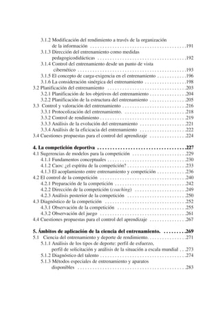 3.1.2 Modificación del rendimiento a través de la organización
          de la información . . . . . . . . . . . . . . . . . . . . . . . . . . . . . . . . . . . . . . .191
    3.1.3 Dirección del entrenamiento como medidas
          pedagogicodidácticas . . . . . . . . . . . . . . . . . . . . . . . . . . . . . . . . . . . .192
    3.1.4 Control del entrenamiento desde un punto de vista
           cibernético . . . . . . . . . . . . . . . . . . . . . . . . . . . . . . . . . . . . . . . . . . . .193
    3.1.5 El concepto de carga-exigencia en el entrenamiento . . . . . . . . . . . .196
    3.1.6 La consideración sinérgica del entrenamiento . . . . . . . . . . . . . . . . .198
3.2 Planificación del entrenamiento . . . . . . . . . . . . . . . . . . . . . . . . . . . . . . . .203
    3.2.1 Planificación de los objetivos del entrenamiento . . . . . . . . . . . . . . .204
    3.2.2 Planificación de la estructura del entrenamiento . . . . . . . . . . . . . . .205
3.3 Control y valoración del entrenamiento . . . . . . . . . . . . . . . . . . . . . . . . . .216
    3.3.1 Protocolización del entrenamiento. . . . . . . . . . . . . . . . . . . . . . . . . .218
    3.3.2 Control de rendimiento . . . . . . . . . . . . . . . . . . . . . . . . . . . . . . . . . . .219
    3.3.3 Análisis de la evolución del entrenamiento . . . . . . . . . . . . . . . . . . .221
    3.3.4 Análisis de la eficicacia del entrenamiento . . . . . . . . . . . . . . . . . . .222
3.4 Cuestiones propuestas para el control del aprendizaje . . . . . . . . . . . . . . .224

4. La competición deportiva . . . . . . . . . . . . . . . . . . . . . . . . . . . . . . . . . . .227
4.1 Sugerencias de modelos para la competición . . . . . . . . . . . . . . . . . . . . . .229
    4.1.1 Fundamentos conceptuales . . . . . . . . . . . . . . . . . . . . . . . . . . . . . . . .230
    4.1.2 Caos: ¿el espíritu de la competición? . . . . . . . . . . . . . . . . . . . . . . . .233
    4.1.3 El acoplamiento entre entrenamiento y competición . . . . . . . . . . . .236
4.2 El control de la competición . . . . . . . . . . . . . . . . . . . . . . . . . . . . . . . . . . .240
    4.2.1 Preparación de la competición . . . . . . . . . . . . . . . . . . . . . . . . . . . . .242
    4.2.2 Dirección de la competición (coaching) . . . . . . . . . . . . . . . . . . . . .249
    4.2.3 Análisis posterior de la competición . . . . . . . . . . . . . . . . . . . . . . . .250
4.3 Diagnóstico de la competición . . . . . . . . . . . . . . . . . . . . . . . . . . . . . . . . .252
    4.3.1 Observación de la competición . . . . . . . . . . . . . . . . . . . . . . . . . . . .255
    4.3.2 Observación del juego . . . . . . . . . . . . . . . . . . . . . . . . . . . . . . . . . . .261
4.4 Cuestiones propuestas para el control del aprendizaje . . . . . . . . . . . . . . .267

5. Ámbitos de aplicación de la ciencia del entrenamiento. . . . . . . . . .269
5.1 Ciencia del entrenamiento y deporte de rendimiento. . . . . . . . . . . . . . . .271
    5.1.1 Análisis de los tipos de deporte: perfil de esfuerzo,
          perfil de solicitación y análisis de la situación a escala mundial . . .273
    5.1.2 Diagnóstico del talento . . . . . . . . . . . . . . . . . . . . . . . . . . . . . . . . . . .274
    5.1.3 Métodos especiales de entrenamiento y aparatos
          disponibles . . . . . . . . . . . . . . . . . . . . . . . . . . . . . . . . . . . . . . . . . . . .283
 