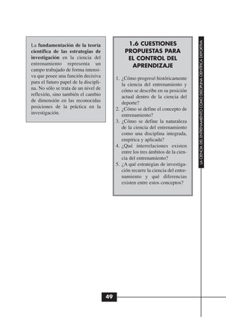 LA CIENCIA DEL ENTRENAMIENTO COMO DISCIPLINA CIENTÍFICA DEPORTIVA
La fundamentación de la teoría                   1.6 CUESTIONES
científica de las estrategias de                PROPUESTAS PARA
investigación en la ciencia del                  EL CONTROL DEL
entrenamiento representa un                       APRENDIZAJE
campo trabajado de forma intensi-
va que posee una función decisiva           1. ¿Cómo progresó históricamente
para el futuro papel de la discipli-           la ciencia del entrenamiento y
na. No sólo se trata de un nivel de            cómo se describe en su posición
reflexión, sino también el cambio              actual dentro de la ciencia del
de dimensión en las reconocidas                deporte?
posiciones de la práctica en la             2. ¿Cómo se define el concepto de
investigación.                                 entrenamiento?
                                            3. ¿Cómo se define la naturaleza
                                               de la ciencia del entrenamiento
                                               como una disciplina integrada,
                                               empírica y aplicada?
                                            4. ¿Qué interrelaciones existen
                                               entre los tres ámbitos de la cien-
                                               cia del entrenamiento?
                                            5. ¿A qué estrategias de investiga-
                                               ción recurre la ciencia del entre-
                                               namiento y qué diferencias
                                               existen entre estos conceptos?




                                       49
 