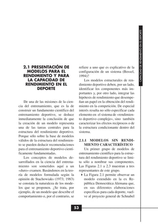 CAPACIDAD DE RENDIMIENTO EN EL DEPORTE
   2.1 PRESENTACIÓN DE                     refiere a uno que es explicativo de la
     MODELOS PARA EL                       configuración de un sistema (Bossel,
   RENDIMIENTO Y PARA                      1994)?
     LA CAPACIDAD DE                           Los modelos estructurales de ren-
    RENDIMIENTO EN EL                      dimiento deportivo deben, por un lado,
         DEPORTE                           identificar los componentes más im-
                                           portantes y, por otro lado, integrar las
                                           hipótesis de rendimiento que desempe-
    De una de las misiones de la cien-     ñan un papel en la obtención del rendi-
cia del entrenamiento, que es la de        miento en la competición. De especial
construir un fundamento científico del     interés resulta no sólo especificar cada
entrenamiento deportivo, se deduce         elemento en el sistema de «rendimien-
inmediatamente la conclusión de que        to deportivo complejo», sino también
la creación de un modelo representa        caracterizar los efectos recíprocos o de
una de las tareas centrales para la        la estructura condicionante dentro del
estructura del rendimiento deportivo.      sistema.
Porque sólo sobre la base de modelos
válidos de la estructura del rendimien-    2.1.1 MODELOS SIN RENDI-
to se pueden deducir recomendaciones           MIENTO CARACTERÍSTICO
para el entrenamiento deportivo cientí-        Un primer grupo de modelos de
ficamente fundamentadas.                   entrenamiento científico para la estruc-
    Los conceptos de modelos de-           tura del rendimiento deportivo se limi-
sarrollados en la ciencia del entrena-     ta sólo a nombrar sus componentes.
miento son sometidos aquí a un             Las Figuras 2.1 a 2.3 muestran a tres
«duro» examen. Basándonos en la teo-       representantes de este grupo.
ría de modelos formulada según la              La Figura 2.1 permite observar un
opinión de Stachowiaks (1973; 1983)            modelo extendido en la ex Re-
se constata la naturaleza de los mode-         pública Democrática Alemana que,
los que se proponen. ¿Se trata, por            en sus diferentes elaboraciones
ejemplo, de un modelo que describe el          específicas para cada deporte, vuel-
comportamiento o, por el contrario, se         ve al proyecto general de Schnabel


                                      53
 