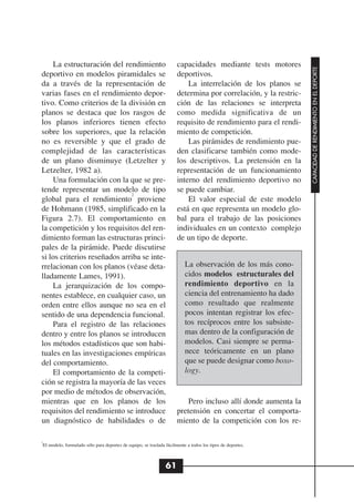 La estructuración del rendimiento                                 capacidades mediante tests motores




                                                                                                                 CAPACIDAD DE RENDIMIENTO EN EL DEPORTE
deportivo en modelos piramidales se                                   deportivos.
da a través de la representación de                                       La interrelación de los planos se
varias fases en el rendimiento depor-                                 determina por correlación, y la restric-
tivo. Como criterios de la división en                                ción de las relaciones se interpreta
planos se destaca que los rasgos de                                   como medida significativa de un
los planos inferiores tienen efecto                                   requisito de rendimiento para el rendi-
sobre los superiores, que la relación                                 miento de competición.
no es reversible y que el grado de                                        Las pirámides de rendimiento pue-
complejidad de las características                                    den clasificarse también como mode-
de un plano disminuye (Letzelter y                                    los descriptivos. La pretensión en la
Letzelter, 1982 a).                                                   representación de un funcionamiento
    Una formulación con la que se pre-                                interno del rendimiento deportivo no
tende representar un modelo de tipo                                   se puede cambiar.
                              2
global para el rendimiento proviene                                       El valor especial de este modelo
de Hohmann (1985, simplificado en la                                  está en que representa un modelo glo-
Figura 2.7). El comportamiento en                                     bal para el trabajo de las posiciones
la competición y los requisitos del ren-                              individuales en un contexto complejo
dimiento forman las estructuras princi-                               de un tipo de deporte.
pales de la pirámide. Puede discutirse
si los criterios reseñados arriba se inte-
rrelacionan con los planos (véase deta-                                   La observación de los más cono-
lladamente Lames, 1991).                                                  cidos modelos estructurales del
    La jerarquización de los compo-                                       rendimiento deportivo en la
nentes establece, en cualquier caso, un                                   ciencia del entrenamiento ha dado
orden entre ellos aunque no sea en el                                     como resultado que realmente
sentido de una dependencia funcional.                                     pocos intentan registrar los efec-
    Para el registro de las relaciones                                    tos recíprocos entre los subsiste-
dentro y entre los planos se introducen                                   mas dentro de la configuración de
los métodos estadísticos que son habi-                                    modelos. Casi siempre se perma-
tuales en las investigaciones empíricas                                   nece teóricamente en un plano
del comportamiento.                                                       que se puede designar como boxo-
    El comportamiento de la competi-                                      logy.
ción se registra la mayoría de las veces
por medio de métodos de observación,
mientras que en los planos de los                                         Pero incluso allí donde aumenta la
requisitos del rendimiento se introduce                               pretensión en concertar el comporta-
un diagnóstico de habilidades o de                                    miento de la competición con los re-

2
 El modelo, formulado sólo para deportes de equipo, se traslada fácilmente a todos los tipos de deportes.



                                                                61
 