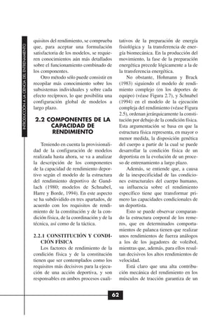 quisitos del rendimiento, se comprueba       tativos de la preparación de energía
INTRODUCCIÓN A LA CIENCIA DEL ENTRENAMIENTO




                                              que, para aceptar una formulación            fisiológica y la transferencia de ener-
                                              satisfactoria de los modelos, se requie-     gía biomecánica. En la producción del
                                              ren conocimientos aún más detallados         movimiento, la fase de la preparación
                                              sobre el funcionamiento combinado de         energética precede lógicamente a la de
                                              los componentes.                             la transferencia energética.
                                                  Otro método sólo puede consistir en          No obstante, Hohmann y Brack
                                              recopilar más conocimiento sobre los         (1983) siguiendo el modelo de rendi-
                                              subsistemas individuales y sobre cada        miento complejo (en los deportes de
                                              efecto recíproco, lo que posibilita una      equipo) (véase Figura 2.7), y Schnabel
                                              configuración global de modelos a            (1994) en el modelo de la ejecución
                                              largo plazo.                                 compleja del rendimiento (véase Figura
                                                                                           2.5), ordenan jerárquicamente la consti-
                                              2.2 COMPONENTES DE LA                        tución por debajo de la condición física.
                                                   CAPACIDAD DE                            Esta argumentación se basa en que la
                                                   RENDIMIENTO                             estructura física representa, en mayor o
                                                                                           menor medida, la disposición genética
                                                  Teniendo en cuenta la provisionali-      del cuerpo a partir de la cual se puede
                                              dad de la configuración de modelos           desarrollar la condición física de un
                                              realizada hasta ahora, se va a analizar      deportista en la evolución de un proce-
                                              la descripción de los componentes            so de entrenamiento a largo plazo.
                                              de la capacidad de rendimiento depor-            Además, se entiende que, a causa
                                              tivo según el modelo de la estructura        de la inespecificidad de las condicio-
                                              del rendimiento deportivo de Gund-           nes estructurales del cuerpo humano,
                                              lach (1980; modelos de Schnabel,             su influencia sobre el rendimiento
                                              Harre y Borde, 1994). En este aspecto        específico tiene que transformar pri-
                                              se ha subdividido en tres apartados, de      mero las capacidades condicionales de
                                              acuerdo con los requisitos de rendi-         un deportista.
                                              miento de la constitución y de la con-           Esto se puede observar comparan-
                                              dición física, de la coordinación y de la    do la estructura corporal de los reme-
                                              técnica, así como de la táctica.             ros, que en determinados comporta-
                                                                                           mientos de palanca tienen que realizar
                                              2.2.1 CONSTITUCIÓN Y CONDI-                  unos rendimientos de fuerza análogos
                                                  CIÓN FÍSICA                              a los de los jugadores de voleibol,
                                                  Los factores de rendimiento de la        mientras que, además, para ellos resul-
                                              condición física y de la constitución        tan decisivos los altos rendimientos de
                                              tienen que ser contemplados como los         velocidad.
                                              requisitos más decisivos para la ejecu-          Está claro que una alta contribu-
                                              ción de una acción deportiva, y son          ción mecánica del rendimiento en los
                                              responsables en ambos procesos cuali-        músculos de tracción garantiza de un


                                                                                      62
 