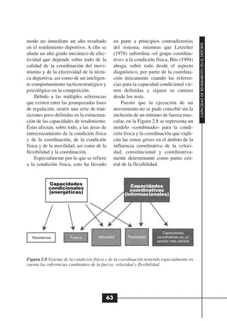 modo no inmediato un alto resultado            en parte a principios contradictorios




                                                                                            CAPACIDAD DE RENDIMIENTO EN EL DEPORTE
en el rendimiento deportivo. A ello se         del sistema; mientras que Letzelter
añade un alto grado mecánico de efec-          (1978) subordina «el grupo coordina-
tividad que depende sobre todo de la           tivo» a la condición física, Bös (1994)
calidad de la coordinación del movi-           aboga, sobre todo desde el aspecto
miento y de la efectividad de la técni-        diagnóstico, por partir de la coordina-
ca deportiva, así como de un inteligen-        ción únicamente cuando las referen-
te comportamiento tacticoestratégico y         cias para la capacidad condicional vie-
psicológico en la competición.                 nen definidas y siguen su camino
    Debido a las múltiples referencias         desde los tests.
que existen entre las jerarquizadas fases          Puesto que la ejecución de un
de regulación, ocurre una serie de tran-       movimiento no se pude concebir sin la
siciones poco definidas en la estructura-      inclusión de un mínimo de fuerza mus-
ción de las capacidades de rendimiento.        cular, en la Figura 2.8 se representa un
Éstas afectan, sobre todo, a las áreas de      modelo «combinado» para la condi-
entrecruzamiento de la condición física        ción física y la coordinación que expli-
y de la coordinación, de la condición          cita las zonas grises en el ámbito de la
física y de la movilidad, así como de la       influencia coordinativa de la veloci-
flexibilidad y la coordinación.                dad, constitucional y coordinativa-
    Especialmente por lo que se refiere        mente determinante como punto cen-
a la condición física, esto ha llevado         tral de la flexibilidad.


           Capacidades                                 Capacidades
           condicionales                               coordinativas
           (energéticas)                            (informacionales)




                                                                        Capacidades
  Resistencia          Fuerza         Velocidad       Flexibilidad   coordinativas en un
                                                                     sentido más estricto




Figura 2.8 Sistema de la condición física y de la coordinación teniendo especialmente en
cuenta las referencias cambiantes de la fuerza, velocidad y flexibilidad.




                                          63
 