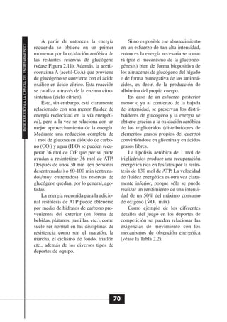 A partir de entonces la energía              Si no es posible ese abastecimiento
INTRODUCCIÓN A LA CIENCIA DEL ENTRENAMIENTO




                                              requerida se obtiene en un primer            en un esfuerzo de tan alta intensidad,
                                              momento por la oxidación aeróbica de         entonces la energía necesaria se toma-
                                              las restantes reservas de glucógeno          rá (por el mecanismo de la gluconeo-
                                              (véase Figura 2.11). Además, la acetil-      génesis) bien de forma biopositiva de
                                              coenzima A (acetil-CoA) que proviene         los almacenes de glucógeno del hígado
                                              de glucógeno se convierte con el ácido       o de forma bionegativa de los aminoá-
                                              oxálico en ácido cítrico. Esta reacción      cidos, es decir, de la producción de
                                              se cataliza a través de la enzima citro-     albúmina del propio cuerpo.
                                              sintetasa (ciclo cítrico).                       En caso de un esfuerzo posterior
                                                  Esto, sin embargo, está claramente       menor o ya al comienzo de la bajada
                                              relacionado con una menor fluidez de         de intensidad, se preservan los distri-
                                              energía (velocidad en la vía energéti-       buidores de glucógeno y la energía se
                                              ca), pero a la vez se relaciona con un       obtiene gracias a la oxidación aeróbica
                                              mejor aprovechamiento de la energía.         de los triglicéridos (distribuidores de
                                              Mediante una reducción completa de           elementos grasos propios del cuerpo)
                                              1 mol de glucosa en dióxido de carbo-        convirtiéndose en glicerina y en ácidos
                                              no (CO2) y agua (H2O) se pueden recu-        grasos libres.
                                              perar 36 mol de CrP que por su parte             La lipólisis aeróbica de 1 mol de
                                              ayudan a resintetizar 36 mol de ATP.         triglicéridos produce una recuperación
                                              Después de unos 30 min (en personas          energética rica en fosfatos por la resín-
                                              desentrenadas) o 60-100 min (entrena-        tesis de 130 mol de ATP. La velocidad
                                              dos/muy entrenados) las reservas de          de fluidez energética es otra vez clara-
                                              glucógeno quedan, por lo general, ago-       mente inferior, porque sólo se puede
                                              tadas.                                       realizar un rendimiento de una intensi-
                                                  La energía requerida para la adicio-     dad de un 50% del máximo consumo
                                                                                                         .
                                              nal resíntesis de ATP puede obtenerse        de oxígeno (V O2 máx).
                                              por medio de hidratos de carbono pro-            Como ejemplo de los diferentes
                                              venientes del exterior (en forma de          detalles del juego en los deportes de
                                              bebidas, plátanos, pastillas, etc.), como    competición se pueden relacionar las
                                              suele ser normal en las disciplinas de       exigencias de movimiento con los
                                              resistencia como son el maratón, la          mecanismos de obtención energética
                                              marcha, el ciclismo de fondo, triatlón       (véase la Tabla 2.2).
                                              etc., además de los diversos tipos de
                                              deportes de equipo.




                                                                                      70
 