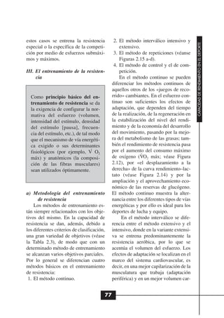 estos casos se entrena la resistencia          2. El método interválico intensivo y




                                                                                          CAPACIDAD DE RENDIMIENTO EN EL DEPORTE
especial o la específica de la competi-           extensivo.
ción por medio de esfuerzos submáxi-           3. El método de repeticiones (véanse
mos y máximos.                                    Figuras 2.15 a-d).
                                               4. El método de control y el de com-
III. El entrenamiento de la resisten-             petición.
     cia                                          En el método continuo se pueden
                                              diferenciar los métodos continuos de
                                              aquellos otros de los «juegos de reco-
  Como principio básico del en-               rrido» cambiantes. En el esfuerzo con-
  trenamiento de resistencia se da            tinuo son suficientes los efectos de
  la exigencia de configurar la nor-          adaptación, que dependen del tiempo
  mativa del esfuerzo (volumen,               de la realización, de la regeneración en
  intensidad del estímulo, densidad           la estabilización del nivel del rendi-
  del estímulo [pausa], frecuen-              miento y de la economía del desarrollo
  cia del estímulo, etc.), de tal modo        del movimiento, pasando por la mejo-
  que el mecanismo de vía energéti-           ra del metabolismo de las grasas; tam-
  ca exigido o sus determinantes              bién el rendimiento de resistencia pasa
                                   .
  fisiológicos (por ejemplo, V O2             por el aumento del consumo máximo
                                                             .
  máx) y anatómicos (la composi-              de oxígeno (VO2 máx; véase Figura
  ción de las fibras musculares)              2.12), por «el desplazamiento a la
  sean utilizados óptimamente.                derecha» de la curva rendimiento–lac-
                                              tato (véase Figura 2.14) y por la
                                              ampliación y el aprovechamiento eco-
                                              nómico de las reservas de glucógeno.
a) Metodología del entrenamiento              El método continuo muestra la alter-
      de resistencia                          nancia entre los diferentes tipos de vías
    Los métodos de entrenamiento es-          energéticas y por ello es ideal para los
tán siempre relacionados con los obje-        deportes de lucha y equipo.
tivos del mismo. En la capacidad de                En el método interválico se dife-
resistencia se dan, además, debido a          rencia entre el método extensivo y el
los diferentes criterios de clasificación,    intensivo, donde en la variante extensi-
una gran variedad de objetivos (véase         va se entrena predominantemente la
la Tabla 2.3), de modo que con un             resistencia aeróbica, por lo que se
determinado método de entrenamiento           acentúa el volumen del esfuerzo. Los
se alcanzan varios objetivos parciales.       efectos de adaptación se localizan en el
Por lo general se diferencian cuatro          marco del sistema cardiovascular, es
métodos básicos en el entrenamiento           decir, en una mejor capilarización de la
de resistencia:                               musculatura que trabaja (adaptación
 1. El método continuo.                       periférica) y en un mejor volumen car-


                                         77
 