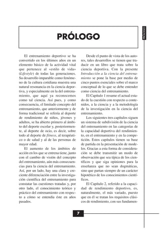 PRÓLOGO
                           PRÓLOGO

    El entrenamiento deportivo se ha                 Desde el punto de vista de los auto-
convertido en los últimos años en un            res, tales desarrollos se tienen que tra-
elemento básico de la actividad vital           ducir en un libro que trata sobre la
que pertenece al «estilo de vida»               ciencia deportiva. Con la presente
(Lifestyle) de todas las generaciones.          Introducción a la ciencia del entrena-
Su desarrollo imparable como fenóme-            miento se pone la base por medio de
no de la cultura cotidiana muestra una          cinco puntos esenciales sobre el marco
natural resonancia en la ciencia depor-         conceptual de lo que se debe entender
tiva, y especialmente en la del entrena-        como ciencia del entrenamiento.
miento, que aquí ya reconocemos                      El Capítulo 1 resume el actual esta-
como tal ciencia. Así pues, y como              do de la cuestión con respecto a conte-
consecuencia, el limitado concepto del          nidos, a la ciencia y a la metodología
entrenamiento, que anteriormente y de           de la investigación en la ciencia del
forma tradicional se refería al deporte         entrenamiento.
de rendimiento de niños, jóvenes y                   Los siguientes tres capítulos siguen
adultos, se ha abierto primero al ámbi-         un sistema de subdivisión de la ciencia
to del deporte escolar y, posteriormen-         del entrenamiento en las categorías de
te, al deporte de ocio, es decir, sobre         la capacidad deportiva del rendimien-
todo al deporte de fitness, al terapéuti-       to, en el entrenamiento y en la compe-
co o de salud y al de las personas de           tición. Estos capítulos tienen su base
mayor edad.                                     de partida en la presentación de mode-
    El aumento de los ámbitos de                los. Gracias a esta forma de considera-
acción en los que se entrena tiene, junto       ción se debe transmitir un modo de
con el cambio de visión del concepto            observación que sea típica de los cien-
del entrenamiento, aún más consecuen-           tíficos y que siga opiniones para la
cias para la ciencia del entrenamiento.         enseñanza que no sean dogmáticas,
Así, por un lado, hay una clara y cre-          sino que partan siempre de un carácter
ciente diferenciación entre la investiga-       hipotético de los conocimientos cientí-
ción científica del entrenamiento para          ficos.
constatar las cuestiones tratadas y, por             El Capítulo 2, referido a la capaci-
otro lado, el conocimiento teórico y            dad de rendimiento deportivo, es,
práctico del entrenamiento con respec-          naturalmente, el más variado, puesto
to a cómo se entendía éste en años              que en él se tratan los requisitos clási-
pasados.                                        cos de rendimiento, con sus fundamen-


                                            7
 