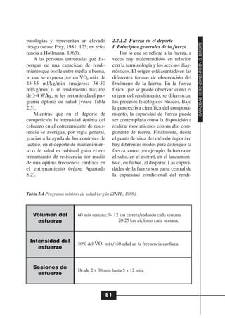 patologías y representan un elevado         2.2.1.2 Fuerza en el deporte




                                                                                        CAPACIDAD DE RENDIMIENTO EN EL DEPORTE
riesgo (véase Frey, 1981, 123; en refe-     I. Principios generales de la fuerza
rencia a Hollmann, 1963).                       Por lo que se refiere a la fuerza, a
    A las personas entrenadas que dis-      veces hay malentendidos en relación
pongan de una capacidad de rendi-           con la terminología y los accesos diag-
miento que oscile entre media a buena,
                           .                nósticos. El origen está asentado en las
lo que se expresa por un VO2 máx de         diferentes formas de observación del
45-55 ml/kg/min (mujeres: 38-50             fenómeno de la fuerza. En la fuerza
ml/kg/min) o un rendimiento máximo          física, que se puede observar como el
de 3-4 W/kg, se les recomienda el pro-      origen del rendimiento, se diferencian
grama óptimo de salud (véase Tabla          los procesos fisiológicos básicos. Bajo
2.5).                                       la perspectiva científica del comporta-
    Mientras que en el deporte de           miento, la capacidad de fuerza puede
competición la intensidad óptima del        ser contemplada como la disposición a
esfuerzo en el entrenamiento de resis-      realizar movimientos con un alto com-
tencia se averigua, por regla general,      ponente de fuerza. Finalmente, desde
gracias a la ayuda de los controles de      el punto de vista del método deportivo
lactato, en el deporte de mantenimien-      hay diferentes modos para distinguir la
to o de salud es habitual guiar el en-      fuerza, como por ejemplo, la fuerza en
trenamiento de resistencia por medio        el salto, en el esprint, en el lanzamien-
de una óptima frecuencia cardíaca en        to o, en fútbol, al disparar. Las capaci-
el entrenamiento (véase Apartado            dades de la fuerza son parte central de
5.2).                                       la capacidad condicional del rendi-


Tabla 2.4 Programa mínimo de salud (según ZINTL, 1988).



   Volumen del           60 min semana: 9- 12 km carrera/andando cada semana
    esfuerzo                                 20-25 km ciclismo cada semana.



 Intensidad del                   .
                         50% del V O2 máx/160-edad en la frecuencia cardíaca.
    esfuerzo


   Sesiones de
                         Desde 2 x 30 min hasta 5 x 12 min.
    esfuerzo



                                       81
 