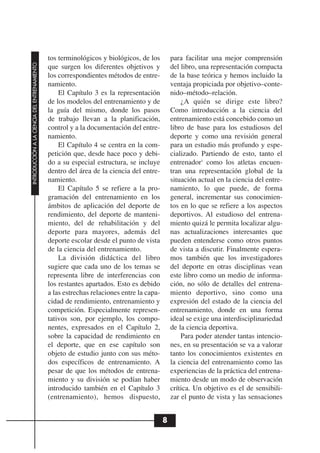tos terminológicos y biológicos, de los         para facilitar una mejor comprensión
INTRODUCCIÓN A LA CIENCIA DEL ENTRENAMIENTO




                                              que surgen los diferentes objetivos y           del libro, una representación compacta
                                              los correspondientes métodos de entre-          de la base teórica y hemos incluido la
                                              namiento.                                       ventaja propiciada por objetivo–conte-
                                                  El Capítulo 3 es la representación          nido–método–relación.
                                              de los modelos del entrenamiento y de               ¿A quién se dirige este libro?
                                              la guía del mismo, donde los pasos              Como introducción a la ciencia del
                                              de trabajo llevan a la planificación,           entrenamiento está concebido como un
                                              control y a la documentación del entre-         libro de base para los estudiosos del
                                              namiento.                                       deporte y como una revisión general
                                                  El Capítulo 4 se centra en la com-          para un estudio más profundo y espe-
                                              petición que, desde hace poco y debi-           cializado. Partiendo de esto, tanto el
                                              do a su especial estructura, se incluye         entrenador1 como los atletas encuen-
                                              dentro del área de la ciencia del entre-        tran una representación global de la
                                              namiento.                                       situación actual en la ciencia del entre-
                                                  El Capítulo 5 se refiere a la pro-          namiento, lo que puede, de forma
                                              gramación del entrenamiento en los              general, incrementar sus conocimien-
                                              ámbitos de aplicación del deporte de            tos en lo que se refiere a los aspectos
                                              rendimiento, del deporte de manteni-            deportivos. Al estudioso del entrena-
                                              miento, del de rehabilitación y del             miento quizá le permita localizar algu-
                                              deporte para mayores, además del                nas actualizaciones interesantes que
                                              deporte escolar desde el punto de vista         pueden entenderse como otros puntos
                                              de la ciencia del entrenamiento.                de vista a discutir. Finalmente espera-
                                                  La división didáctica del libro             mos también que los investigadores
                                              sugiere que cada uno de los temas se            del deporte en otras disciplinas vean
                                              representa libre de interferencias con          este libro como un medio de informa-
                                              los restantes apartados. Esto es debido         ción, no sólo de detalles del entrena-
                                              a las estrechas relaciones entre la capa-       miento deportivo, sino como una
                                              cidad de rendimiento, entrenamiento y           expresión del estado de la ciencia del
                                              competición. Especialmente represen-            entrenamiento, donde en una forma
                                              tativos son, por ejemplo, los compo-            ideal se exige una interdisciplinariedad
                                              nentes, expresados en el Capítulo 2,            de la ciencia deportiva.
                                              sobre la capacidad de rendimiento en                Para poder atender tantas intencio-
                                              el deporte, que en ese capítulo son             nes, en su presentación se va a valorar
                                              objeto de estudio junto con sus méto-           tanto los conocimientos existentes en
                                              dos específicos de entrenamiento. A             la ciencia del entrenamiento como las
                                              pesar de que los métodos de entrena-            experiencias de la práctica del entrena-
                                              miento y su división se podían haber            miento desde un modo de observación
                                              introducido también en el Capítulo 3            crítica. Un objetivo es el de sensibili-
                                              (entrenamiento), hemos dispuesto,               zar el punto de vista y las sensaciones


                                                                                          8
 