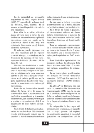 En la capacidad de activación             es la existencia de una activación neu-




                                                                                         CAPACIDAD DE RENDIMIENTO EN EL DEPORTE
espontánea se trata, según Bührle             ronal defectuosa.
(1985, 97), no sólo del volumen total             En este caso se debería concentrar
de músculo, sino, además, de la               el entrenamiento de la fuerza máxima
«mayor activación posible reiterada de        en la eliminación de esta insuficiencia.
alta frecuencia».                                 Si el déficit de fuerza es pequeño,
    Para ello la actividad eléctrica          el entrenamiento máximo de fuerza
puede elevarse tanto a través de una          debería concentrarse en el aumento de
realización extremadamente rápida del         la sección transversal muscular, y sólo
movimiento como por medio de la               después en la mejora de la activación
contracción frente a una muy alta             neuronal.
resistencia hasta entrar en el ámbito             Para un adecuado entrenamiento
del límite espontáneo.                        de la sección muscular se debe utilizar
    El músculo puede inervarse con            un espacio de tiempo de 4 a 6 sema-
una alta frecuencia por un espacio            nas, mientras que la activación neuro-
corto de tiempo, y a continuación la          nal se puede optimizar en 2 ó 3 sema-
frecuencia de descarga de las moto-           nas.
neuronas desciende (de unos 150 Hz                Para desarrollar óptimamente las
hasta 40 Hz).                                 diferentes medidas de influencia de la
    Si existe una debilidad en el rendi-      fuerza máxima, en la Tabla 2.7 se indi-
miento de fuerza máxima en un depor-          can métodos específicos de entrena-
tista, es necesario averiguar si los défi-    miento.
cits se originan en la parte muscular             En un primer plano se diferencian
debido a una masa muscular insufi-            los métodos de sección transversal
ciente o si existen problemas en la           muscular (MST) de los métodos de
parte neuronal en la activación máxi-         activación neuronal (MAN) (Tidow,
ma de la musculatura afectada en el           1994).
movimiento.                                       En el MAN se diferencia otra vez
    Para ello, en la determinación del        entre la coordinación intramuscular
déficit de fuerza sirve de ayuda la           (entrenamiento CIM) para la mejora
comparación entre la acción muscular          en la velocidad de la configuración de
excéntrica supramáxima y la concén-           la fuerza y el entrenamiento de la coor-
trica máxima, aun cuando puede llegar         dinación intermuscular (entrenamiento
a resultar extremadamente difícil un          de la fuerza orientado mediante la téc-
diagnóstico de estos valores diferen-         nica).
ciados.                                           La adaptación de las cargas del
    Si el déficit de la fuerza está clara-    entrenamiento se produce, de acuerdo
mente por encima de un 20%, entonces          con la regla general del deporte
resulta prácticamente seguro que la           de rendimiento, a partir de la magnitud
causa de la insuficiente fuerza máxima        porcentual en comparación con la


                                         95
 