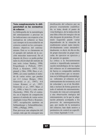 CAPACIDAD DE RENDIMIENTO EN EL DEPORTE
Nota complementaria: la obli-              dosificación del esfuerzo por un
gatoriedad en las normativas               proceso exactamente cuantifica-
de esfuerzo                                do, se trata, desde el punto de
La bibliografía de la metodología          vista biológico, de la inducción de
del entrenamiento a precisar en            una falta crítica de energía o de un
las indicaciones con respecto a las        alto desgaste de proteínas. El estí-
normativas de esfuerzo se basa             mulo requerido puede variar
casi siempre en la necesidad de un         dependiendo de la situación de
correcto control en los correspon-         rendimiento actual, tanto interin-
dientes objetivos del entrena-             dividualmente como intraindivi-
miento. Esto se ve claramente en           dualmente, es decir, de día en día,
el ejemplo del método de la sec-           de grupo muscular en grupo mus-
ción muscular transversal. En el           cular, de ejercicio en ejercicio y
deporte de fitness se podía probar         de aparato en aparato.
tanto la efectividad del método de         La crítica a la frecuentemente
una serie (véase Starkey, 1996;            estricta e injustificada normativi-
Feigenbaum y Pollock; 1997;                zación metodológica de las reglas
Fleck y Kraemer, 1997; Car-                del esfuerzo en el entrenamiento
pinneli y Otto, 1998; Hass et al.,         de fuerza es comparable también
2000), así como también el méto-           a las indicaciones que se encuen-
do de varias series, que pueden            tran en la bibliografía metodológi-
ser 2-3 (véase Berger, 1962;               ca referentes al esfuerzo en el
Ostrowski et al., 1997), 4-6               entrenamiento de resistencia, en el
(véase Kramer et al., 1997;                de velocidad y en el de flexibili-
Ostrowski et al., 1997; Marx et            dad, e incluso de forma general en
al., 1998) o bien 8 y más series           todo el método de entrenamiento.
(Saziorsky, 1964). Por el contra-          Un punto de vista así corresponde
rio, en el deporte de competición          a una observación sinérgica del
aparece el método de varias series         entrenamiento, en la que la adap-
ampliado (véase Fleck y Kraemer,           tación primaria acompaña a los
1997; recopilación también en              procesos de autoorganización,
Schlumberger y Schmidtbleicher,            que, por medio de la normativa
1999, y Philipp, 1999).                    del esfuerzo, han dado motivo a
Para provocar una adaptación del           parámetros de control no específi-
cuerpo, más que de conseguir una           cos (véase Apartado 3.1.6)




                                      97
 