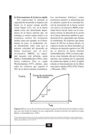 5
                                              b) Entrenamiento de la fuerza rápida                                 Los movimientos balísticos contra
INTRODUCCIÓN A LA CIENCIA DEL ENTRENAMIENTO




                                                  Por explosividad se entiende la                                  resistencias menores se determinan por
                                              capacidad de desarrollar el impulso más                              el contrario a partir de la velocidad ini-
                                              fuerte en el menor tiempo posible                                    cial de incremento de la fuerza (initial
                                              (véase Figura 2.23). Así, en la fuerza                               rate of force development; IRFD), la lla-
                                              rápida existe una determinada depen-                                 mada fuerza inicial. Junto con la resis-
                                              dencia de la fuerza máxima que, sin                                  tencia externa, la duración de la acción
                                              embargo, es menor cuanto menor es la                                 de la fuerza determina también la pon-
                                              resistencia exterior. En resistencias                                deración de las capacidades que limitan
                                              medias como, por ejemplo, en el lanza-                               el rendimiento. En esfuerzos que duran
                                              miento de peso, el rendimiento vie-                                  menos de 250 ms, la fuerza inicial y la
                                              ne determinado sobre todo por la                                     explosiva tienen un efecto limitador; en
                                              máxima velocidad del desarrollo de                                   esfuerzos de duración superior a los 250
                                              fuerza (maximum rate of force                                        ms es decisiva la fuerza máxima
                                              development; MRFD). La capaci-                                       (Schmidtbleicher, 1994). La fuerza rápi-
                                              dad causante está definida, según                                    da no viene limitada sólo por la fuerza
                                              Bührle y Schmidtbleicher (1981), como                                máxima, sino también por la capacidad
                                              fuerza explosiva. Ésta es, según                                     de contracción rápida, es decir, la rápida
                                              Werchoshanskij (1977), idéntica para                                 entrada en funcionamiento de las fibras
                                              todos los esfuerzos que superen el                                   musculares rápidas (FTO, FTG) (Tidow
                                              20% de la fuerza máxima (isométrica).                                y Wiemann, 1993).


                                                      Fuerza                     Curva de incremento
                                                                                     de la fuerza




                                              Figura 2.23. La curva de incremento de la fuerza para la determinación de la fuerza máxi-
                                              ma, así como la fuerza rápida con sus componentes, la fuerza inicial y la explosiva (según
                                              Bührle y Schmidtbleicher, 1981).
                                              5
                                               El movimiento balístico utiliza la inercia de una parte del cuerpo para forzar una articulación más allá de su rango normal de movi-
                                              miento. Sin considerarse como un movimiento adecuado, puede ser estimado como necesario en disciplinas como gimnasia rítmica o
                                              artística, artes marciales, etc. (N. de la T.).



                                                                                                             98
 