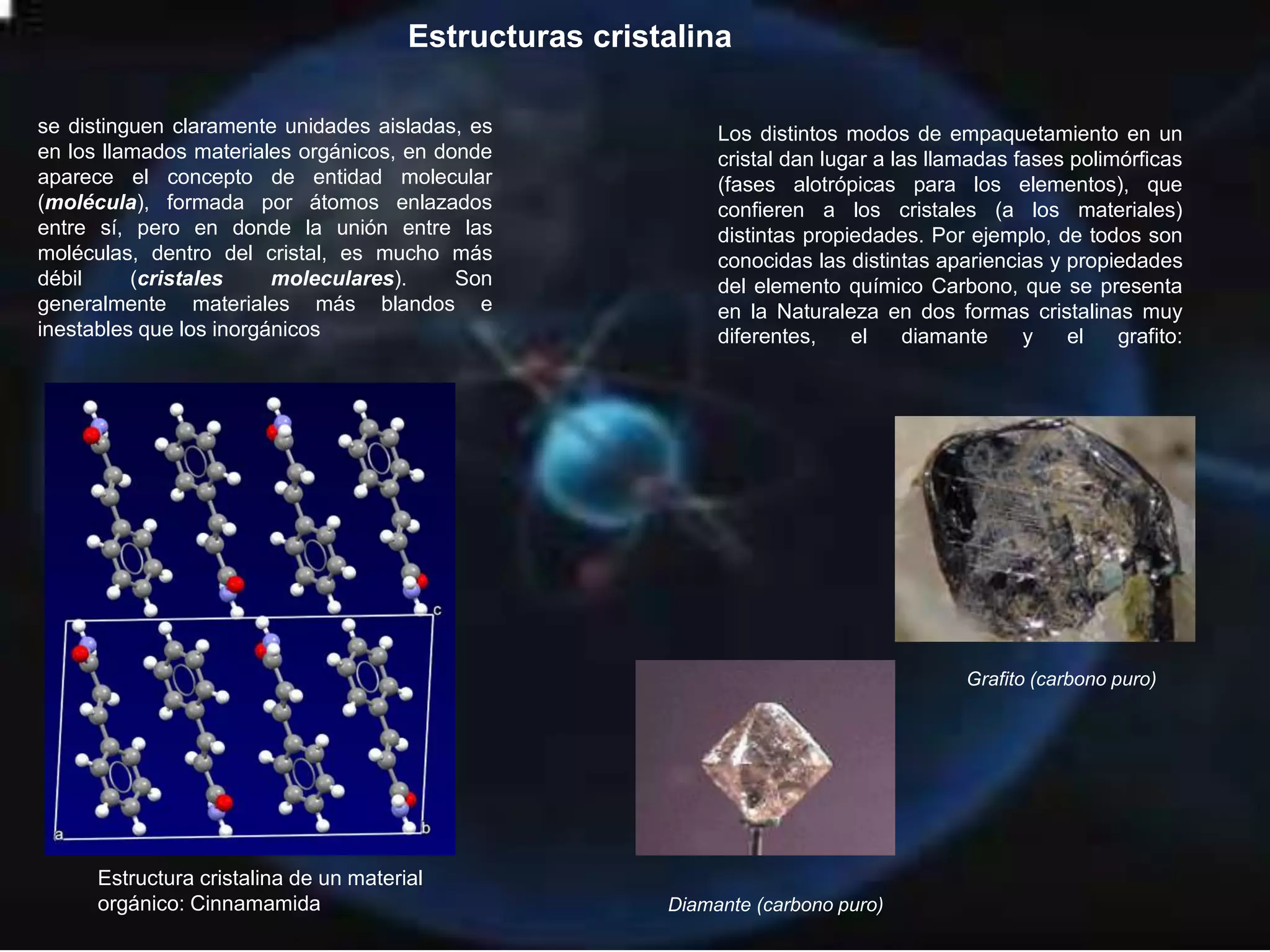 Estructuras cristalina
se distinguen claramente unidades aisladas, es
en los llamados materiales orgánicos, en donde
aparece el concepto de entidad molecular
(molécula), formada por átomos enlazados
entre sí, pero en donde la unión entre las
moléculas, dentro del cristal, es mucho más
débil (cristales moleculares). Son
generalmente materiales más blandos e
inestables que los inorgánicos
Estructura cristalina de un material
orgánico: Cinnamamida
Los distintos modos de empaquetamiento en un
cristal dan lugar a las llamadas fases polimórficas
(fases alotrópicas para los elementos), que
confieren a los cristales (a los materiales)
distintas propiedades. Por ejemplo, de todos son
conocidas las distintas apariencias y propiedades
del elemento químico Carbono, que se presenta
en la Naturaleza en dos formas cristalinas muy
diferentes, el diamante y el grafito:
Grafito (carbono puro)
Diamante (carbono puro)
 