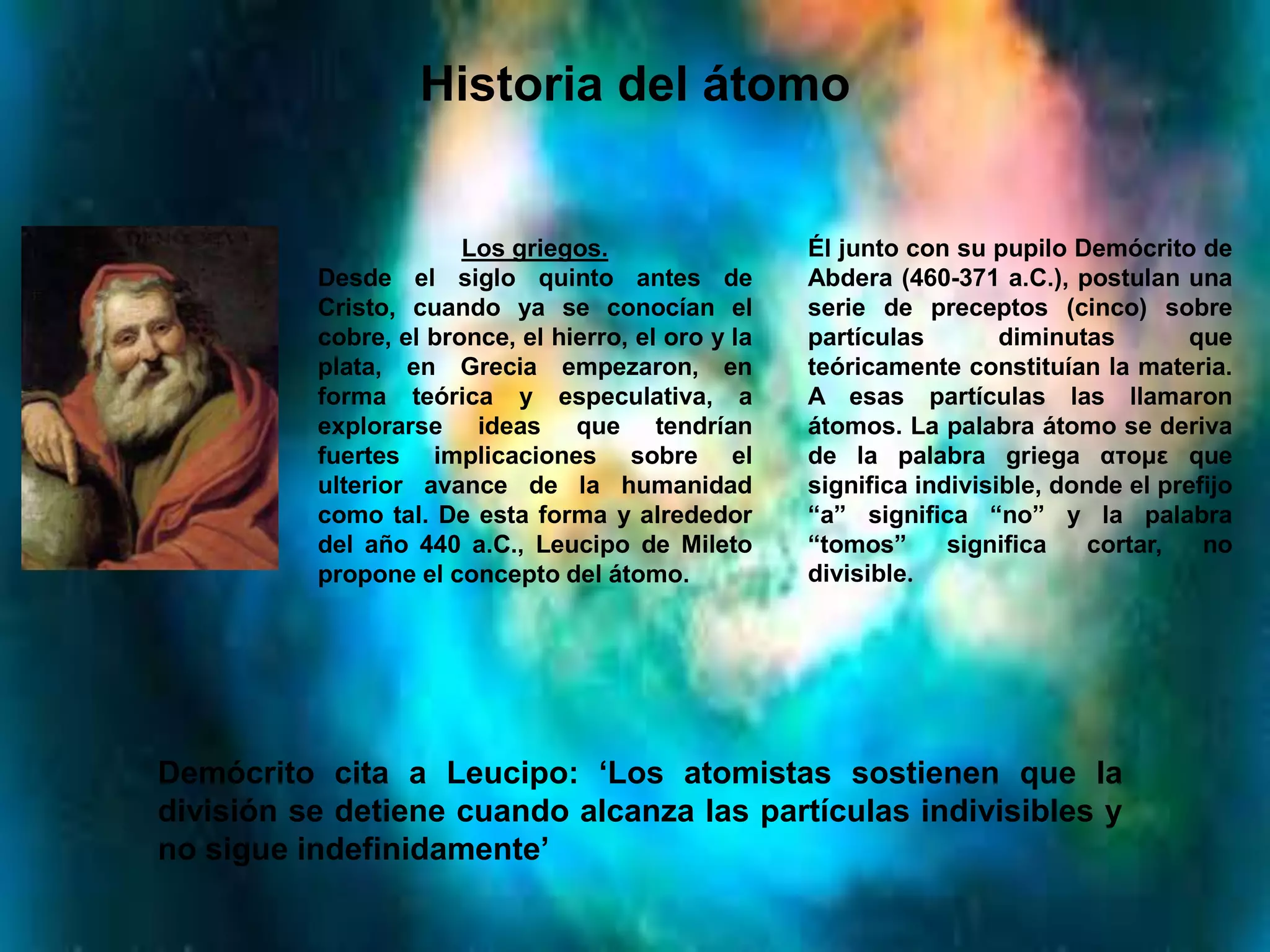 Historia del átomo
Los griegos.
Desde el siglo quinto antes de
Cristo, cuando ya se conocían el
cobre, el bronce, el hierro, el oro y la
plata, en Grecia empezaron, en
forma teórica y especulativa, a
explorarse ideas que tendrían
fuertes implicaciones sobre el
ulterior avance de la humanidad
como tal. De esta forma y alrededor
del año 440 a.C., Leucipo de Mileto
propone el concepto del átomo.
Él junto con su pupilo Demócrito de
Abdera (460-371 a.C.), postulan una
serie de preceptos (cinco) sobre
partículas diminutas que
teóricamente constituían la materia.
A esas partículas las llamaron
átomos. La palabra átomo se deriva
de la palabra griega ατoμε que
significa indivisible, donde el prefijo
“a” significa “no” y la palabra
“tomos” significa cortar, no
divisible.
Demócrito cita a Leucipo: ‘Los atomistas sostienen que la
división se detiene cuando alcanza las partículas indivisibles y
no sigue indefinidamente’
 