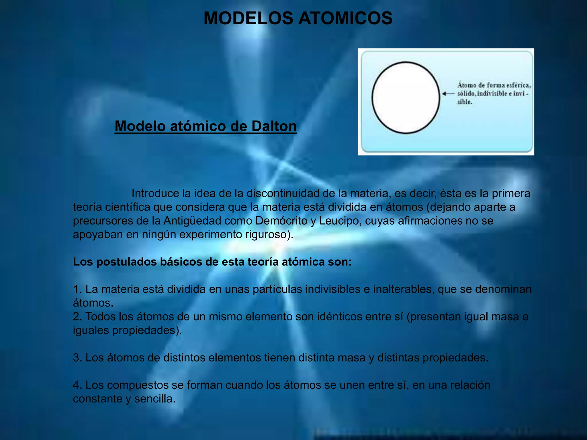 MODELOS ATOMICOS
Modelo atómico de Dalton
Introduce la idea de la discontinuidad de la materia, es decir, ésta es la primera
teoría científica que considera que la materia está dividida en átomos (dejando aparte a
precursores de la Antigüedad como Demócrito y Leucipo, cuyas afirmaciones no se
apoyaban en ningún experimento riguroso).
Los postulados básicos de esta teoría atómica son:
1. La materia está dividida en unas partículas indivisibles e inalterables, que se denominan
átomos.
2. Todos los átomos de un mismo elemento son idénticos entre sí (presentan igual masa e
iguales propiedades).
3. Los átomos de distintos elementos tienen distinta masa y distintas propiedades.
4. Los compuestos se forman cuando los átomos se unen entre sí, en una relación
constante y sencilla.
 