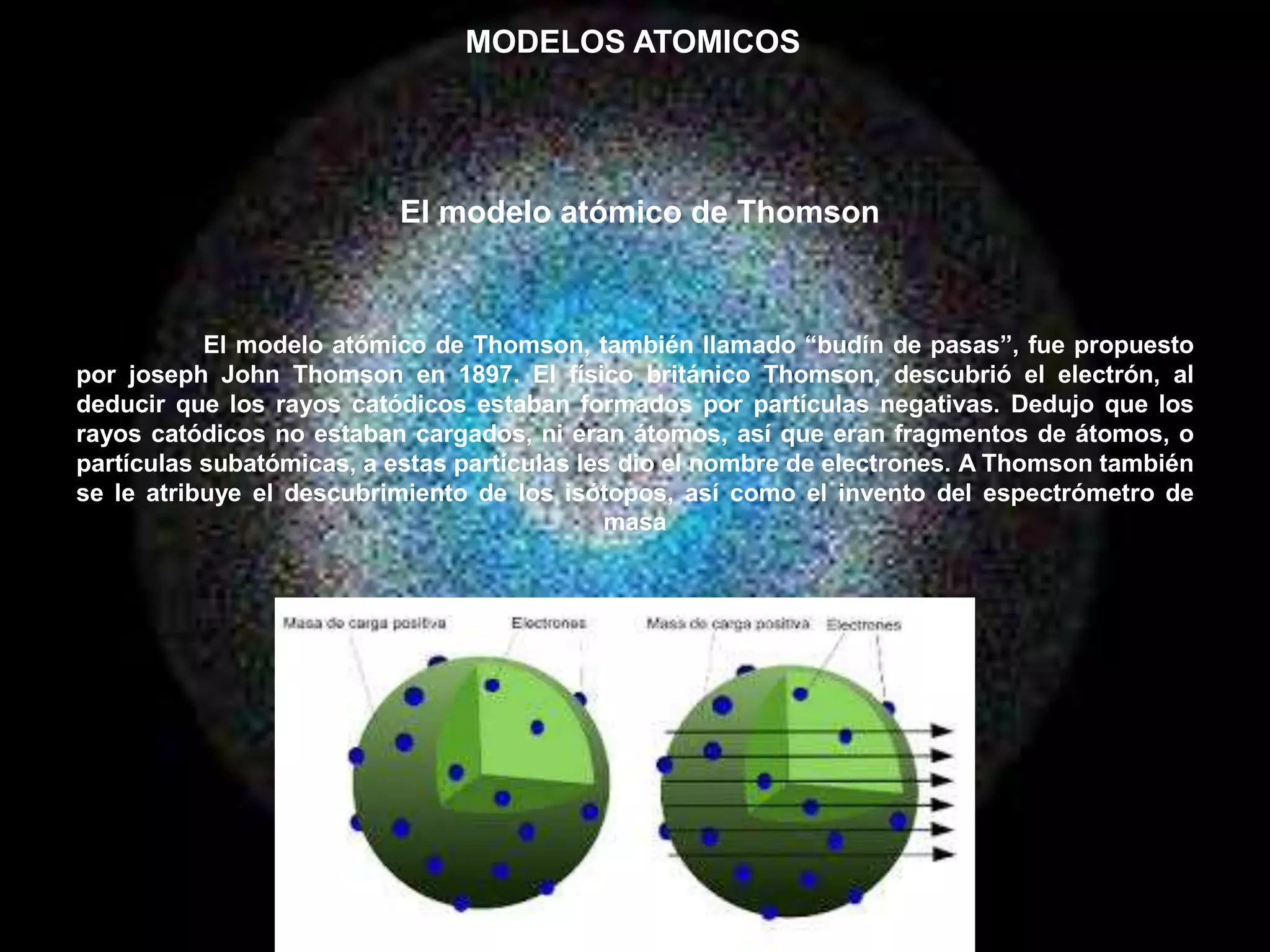 El modelo atómico de Thomson, también llamado “budín de pasas”, fue propuesto
por joseph John Thomson en 1897. El físico británico Thomson, descubrió el electrón, al
deducir que los rayos catódicos estaban formados por partículas negativas. Dedujo que los
rayos catódicos no estaban cargados, ni eran átomos, así que eran fragmentos de átomos, o
partículas subatómicas, a estas partículas les dio el nombre de electrones. A Thomson también
se le atribuye el descubrimiento de los isótopos, así como el invento del espectrómetro de
masa
MODELOS ATOMICOS
El modelo atómico de Thomson
 