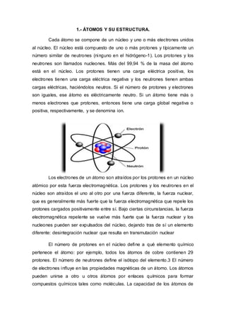 1.- ÁTOMOS Y SU ESTRUCTURA.
Cada átomo se compone de un núcleo y uno o más electrones unidos
al núcleo. El núcleo está com...