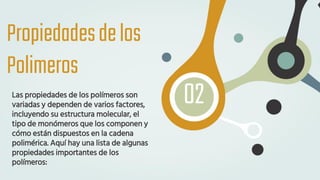 Propiedadesdelos
Polimeros
Las propiedades de los polímeros son
variadas y dependen de varios factores,
incluyendo su estructura molecular, el
tipo de monómeros que los componen y
cómo están dispuestos en la cadena
polimérica. Aquí hay una lista de algunas
propiedades importantes de los
polímeros:
02
 